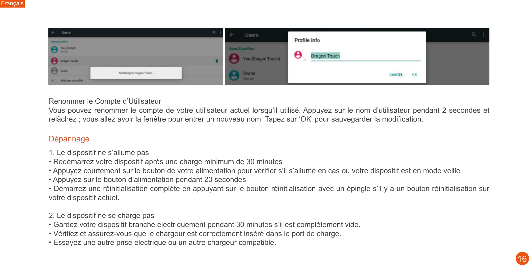 Français16Renommer le Compte d’Utilisateur Vous pouvez renommer le compte de votre utilisateur actuel lorsqu’il utilisé. Appuyez sur le nom d’utilisateur pendant 2 secondes et relâchez ; vous allez avoir la fenêtre pour entrer un nouveau nom. Tapez sur ‘OK’ pour sauvegarder la modification. Dépannage1. Le dispositif ne s’allume pas• Redémarrez votre dispositif après une charge minimum de 30 minutes • Appuyez courtement sur le bouton de votre alimentation pour vérifier s’il s’allume en cas où votre dispositif est en mode veille • Appuyez sur le bouton d’alimentation pendant 20 secondes • Démarrez une réinitialisation complète en appuyant sur le bouton réinitialisation avec un épingle s’il y a un bouton réinitialisation sur votre dispositif actuel. 2. Le dispositif ne se charge pas • Gardez votre dispositif branché electriquement pendant 30 minutes s’il est complètement vide. • Vérifiez et assurez-vous que le chargeur est correctement inséré dans le port de charge. • Essayez une autre prise electrique ou un autre chargeur compatible. 