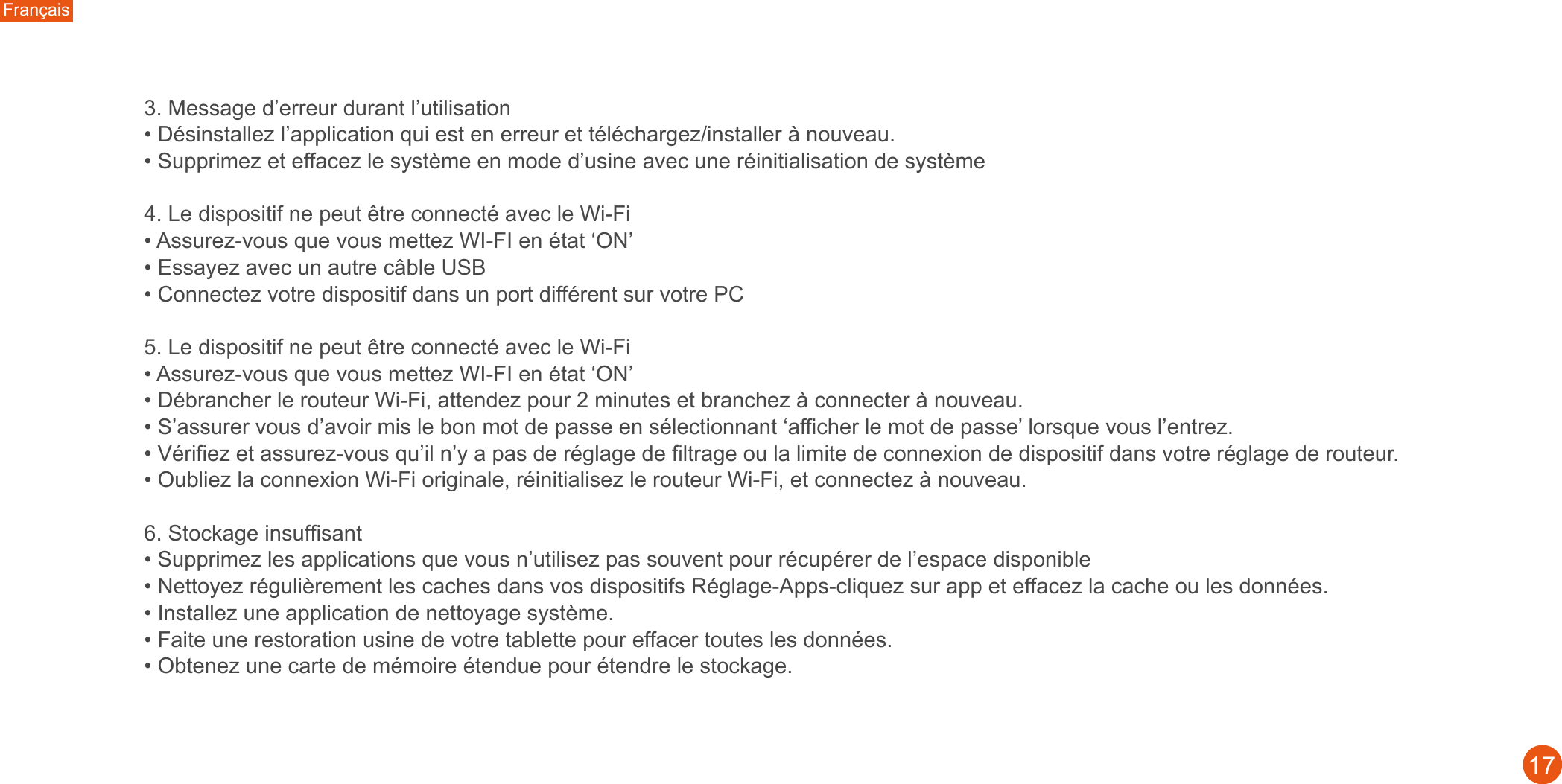 Français173. Message d’erreur durant l’utilisation • Désinstallez l’application qui est en erreur et téléchargez/installer à nouveau.• Supprimez et effacez le système en mode d’usine avec une réinitialisation de système4. Le dispositif ne peut être connecté avec le Wi-Fi• Assurez-vous que vous mettez WI-FI en état ‘ON’• Essayez avec un autre câble USB• Connectez votre dispositif dans un port différent sur votre PC5. Le dispositif ne peut être connecté avec le Wi-Fi• Assurez-vous que vous mettez WI-FI en état ‘ON’• Débrancher le routeur Wi-Fi, attendez pour 2 minutes et branchez à connecter à nouveau. • S’assurer vous d’avoir mis le bon mot de passe en sélectionnant ‘afficher le mot de passe’ lorsque vous l’entrez.• Vérifiez et assurez-vous qu’il n’y a pas de réglage de filtrage ou la limite de connexion de dispositif dans votre réglage de routeur. • Oubliez la connexion Wi-Fi originale, réinitialisez le routeur Wi-Fi, et connectez à nouveau. 6. Stockage insuffisant• Supprimez les applications que vous n’utilisez pas souvent pour récupérer de l’espace disponible• Nettoyez régulièrement les caches dans vos dispositifs Réglage-Apps-cliquez sur app et effacez la cache ou les données. • Installez une application de nettoyage système.• Faite une restoration usine de votre tablette pour effacer toutes les données.• Obtenez une carte de mémoire étendue pour étendre le stockage.