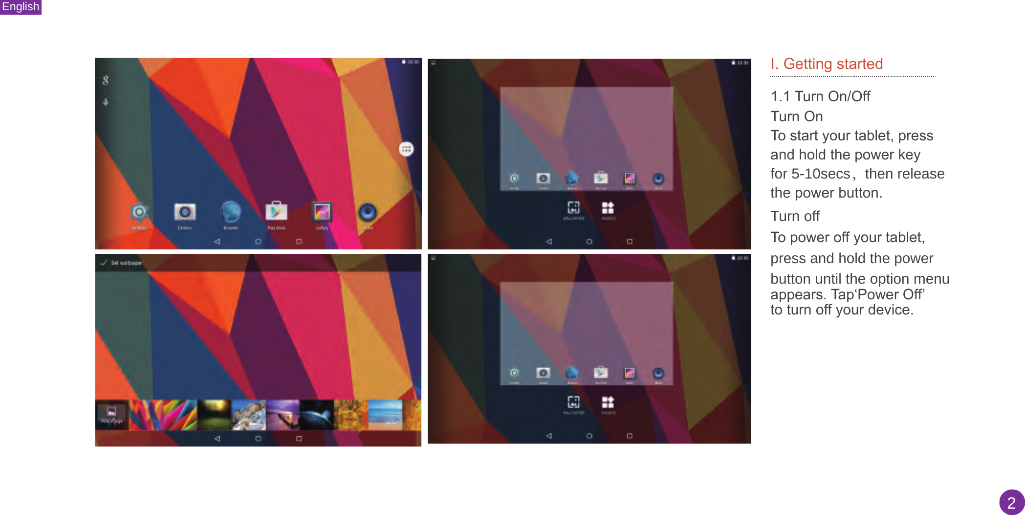 English2I. Getting started1.1 Turn On/OffTurn OnTo start your tablet, press and hold the power key for 5-10secs，then releasethe power button. Turn off To power off your tablet, press and hold the power button until the option menuappears. Tap‘Power Off’ to turn off your device.