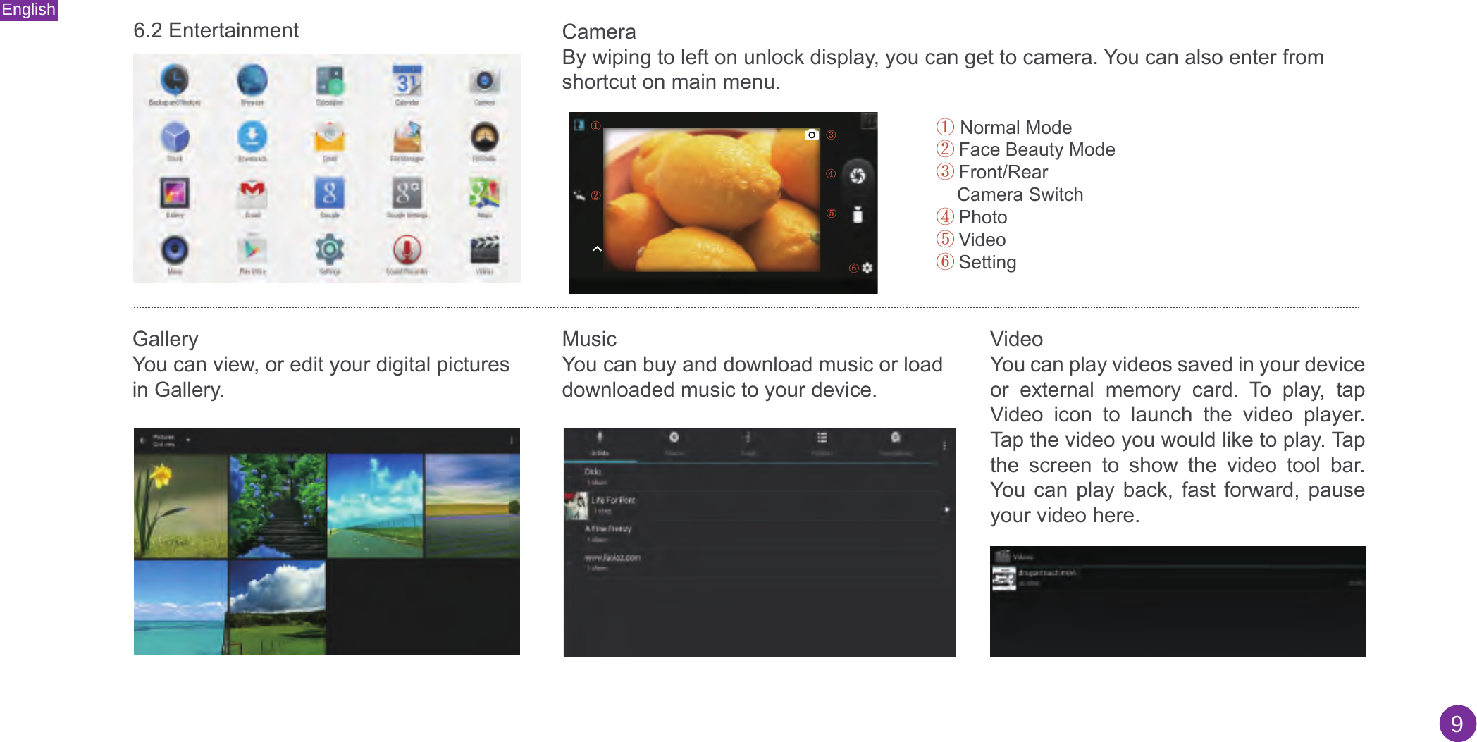 English96.2 Entertainment CameraBy wiping to left on unlock display, you can get to camera. You can also enter from shortcut on main menu.①Normal Mode②Face Beauty Mode③Front/RearCamera Switch④Photo⑤Video⑥Setting①③④⑤⑥②GalleryYou can view, or edit your digital pictures in Gallery. MusicYou can buy and download music or load downloaded music to your device. Video You can play videos saved in your device or  external  memory  card.  To  play,  tap Video  icon  to  launch  the  video  player. Tap the video you would like to play. Tap the  screen  to  show  the  video  tool  bar. You  can  play  back,  fast  forward,  pause your video here.  