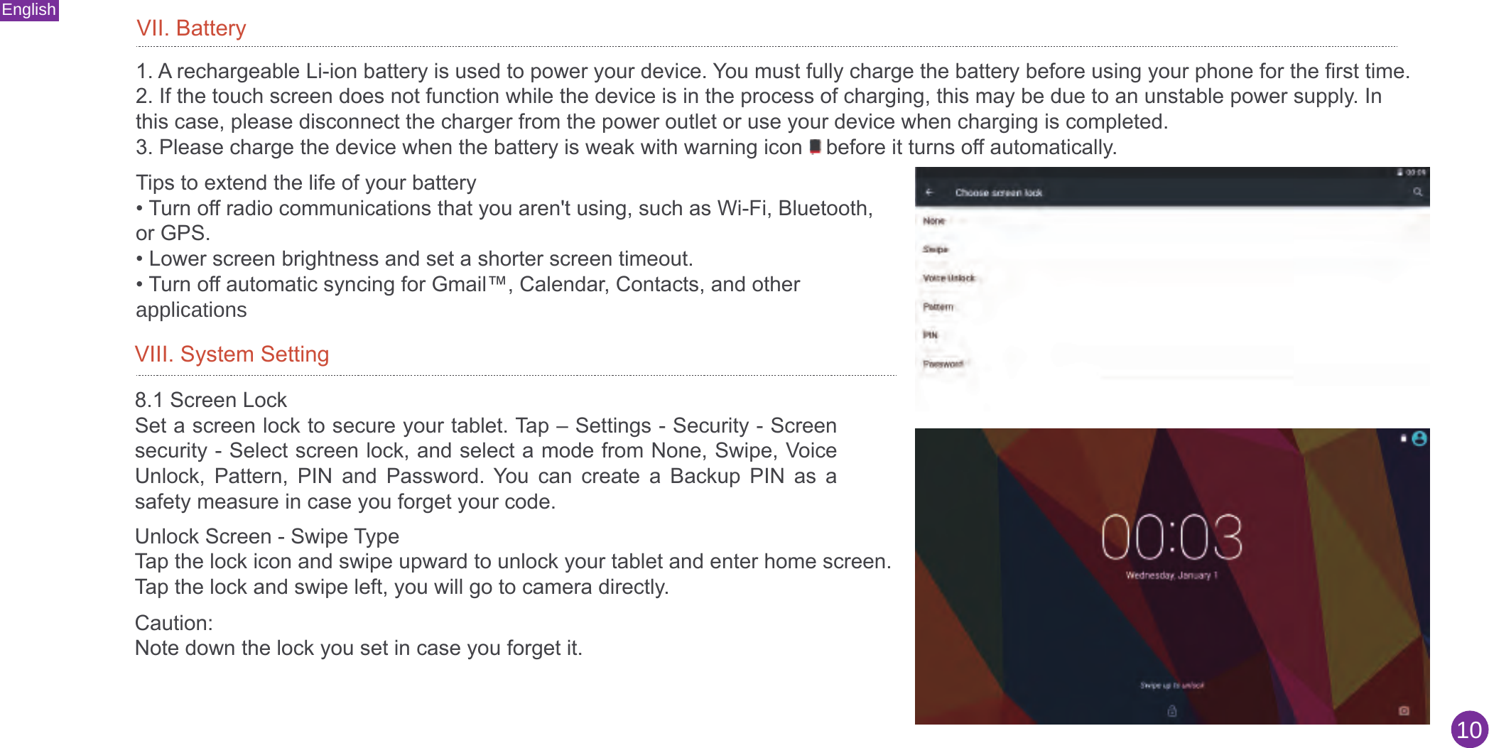 English10VII. Battery1. A rechargeable Li-ion battery is used to power your device. You must fully charge the battery before using your phone for the first time.2. If the touch screen does not function while the device is in the process of charging, this may be due to an unstable power supply. Inthis case, please disconnect the charger from the power outlet or use your device when charging is completed.3. Please charge the device when the battery is weak with warning icon    before it turns off automatically.Tips to extend the life of your battery• Turn off radio communications that you aren&apos;t using, such as Wi-Fi, Bluetooth,or GPS.• Lower screen brightness and set a shorter screen timeout.• Turn off automatic syncing for Gmail™, Calendar, Contacts, and otherapplicationsVIII. System Setting8.1 Screen LockSet a screen lock to secure your tablet. Tap – Settings - Security - Screen security - Select screen lock, and select a mode from None, Swipe, Voice Unlock,  Pattern,  PIN  and  Password.  You  can  create  a  Backup  PIN  as  a safety measure in case you forget your code. Unlock Screen - Swipe TypeTap the lock icon and swipe upward to unlock your tablet and enter home screen.Tap the lock and swipe left, you will go to camera directly.Caution: Note down the lock you set in case you forget it.