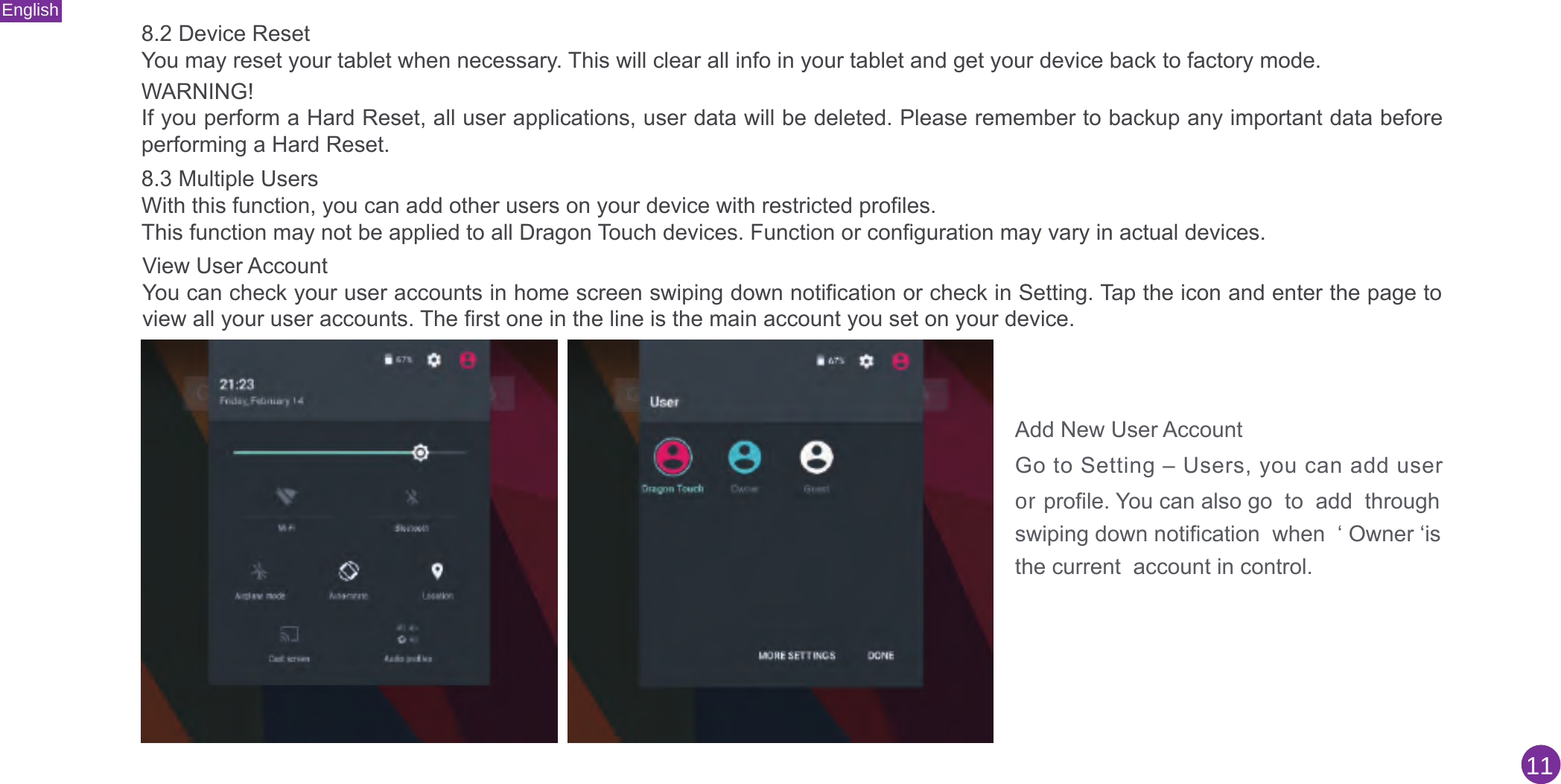 English118.2 Device ResetYou may reset your tablet when necessary. This will clear all info in your tablet and get your device back to factory mode.WARNING!If you perform a Hard Reset, all user applications, user data will be deleted. Please remember to backup any important data before performing a Hard Reset.8.3 Multiple UsersWith this function, you can add other users on your device with restricted profiles.This function may not be applied to all Dragon Touch devices. Function or configuration may vary in actual devices.View User Account You can check your user accounts in home screen swiping down notification or check in Setting. Tap the icon and enter the page to view all your user accounts. The first one in the line is the main account you set on your device.Add New User AccountGo to Setting – Users, you can add useror profile. You can also go  to  add  through swiping down notification  when  ‘ Owner ‘is the current  account in control.
