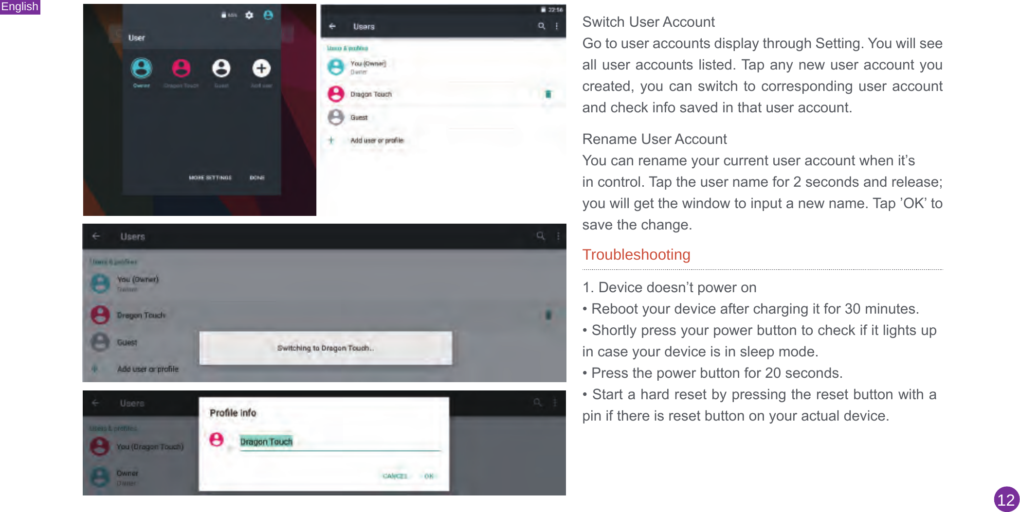 English12Switch User AccountGo to user accounts display through Setting. You will see all user accounts listed. Tap any new user account you created, you can  switch to corresponding user  account and check info saved in that user account.Rename User AccountYou can rename your current user account when it’sin control. Tap the user name for 2 seconds and release; you will get the window to input a new name. Tap ’OK’ to save the change.Troubleshooting1. Device doesn’t power on• Reboot your device after charging it for 30 minutes.• Shortly press your power button to check if it lights upin case your device is in sleep mode.• Press the power button for 20 seconds.• Start a hard reset by pressing the reset button with apin if there is reset button on your actual device.