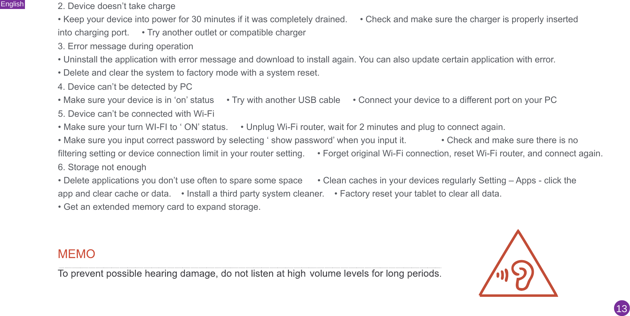English132. Device doesn’t take charge• Keep your device into power for 30 minutes if it was completely drained.     • Check and make sure the charger is properly insertedinto charging port.     • Try another outlet or compatible charger3. Error message during operation• Uninstall the application with error message and download to install again. You can also update certain application with error.• Delete and clear the system to factory mode with a system reset.4. Device can’t be detected by PC• Make sure your device is in ‘on’ status     • Try with another USB cable     • Connect your device to a different port on your PC5. Device can’t be connected with Wi-Fi• Make sure your turn WI-FI to ‘ ON’ status.     • Unplug Wi-Fi router, wait for 2 minutes and plug to connect again.• Make sure you input correct password by selecting ‘ show password’ when you input it.              • Check and make sure there is nofiltering setting or device connection limit in your router setting.     • Forget original Wi-Fi connection, reset Wi-Fi router, and connect again.6. Storage not enough• Delete applications you don’t use often to spare some space      • Clean caches in your devices regularly Setting – Apps - click theapp and clear cache or data.    • Install a third party system cleaner.    • Factory reset your tablet to clear all data.• Get an extended memory card to expand storage.