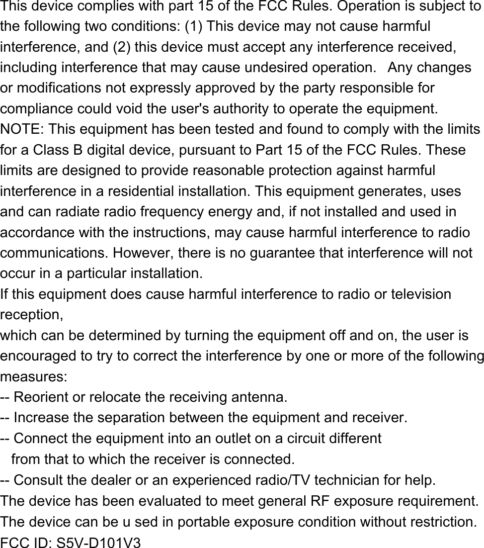 This device complies with part 15 of the FCC Rules. Operation is subject to the following two conditions: (1) This device may not cause harmful interference, and (2) this device must accept any interference received, including interference that may cause undesired operation.  Any changes or modifications not expressly approved by the party responsible for compliance could void the user&apos;s authority to operate the equipment. NOTE: This equipment has been tested and found to comply with the limits for a Class B digital device, pursuant to Part 15 of the FCC Rules. These limits are designed to provide reasonable protection against harmful interference in a residential installation. This equipment generates, uses and can radiate radio frequency energy and, if not installed and used in accordance with the instructions, may cause harmful interference to radio communications. However, there is no guarantee that interference will not occur in a particular installation. If this equipment does cause harmful interference to radio or television reception, which can be determined by turning the equipment off and on, the user is encouraged to try to correct the interference by one or more of the following measures: -- Reorient or relocate the receiving antenna. -- Increase the separation between the equipment and receiver. -- Connect the equipment into an outlet on a circuit different from that to which the receiver is connected. -- Consult the dealer or an experienced radio/TV technician for help. The device has been evaluated to meet general RF exposure requirement. The device can be u sed in portable exposure condition without restriction.  FCC ID: S5V-D101V3 