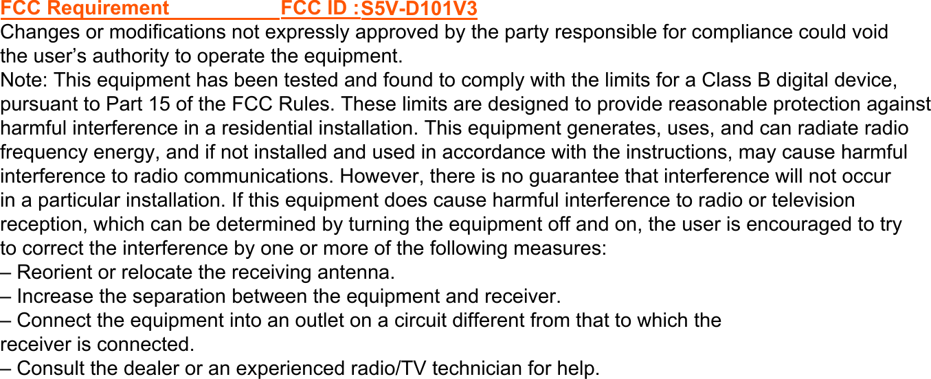 – Reorient or relocate the receiving antenna.– Increase the separation between the equipment and receiver.– Connect the equipment into an outlet on a circuit different from that to which thereceiver is connected.– Consult the dealer or an experienced radio/TV technician for help.FCC Requirement FCC ID :S5V-D101V3 Changes or modifications not expressly approved by the party responsible for compliance could void the user’s authority to operate the equipment.Note: This equipment has been tested and found to comply with the limits for a Class B digital device, pursuant to Part 15 of the FCC Rules. These limits are designed to provide reasonable protection against harmful interference in a residential installation. This equipment generates, uses, and can radiate radio frequency energy, and if not installed and used in accordance with the instructions, may cause harmful interference to radio communications. However, there is no guarantee that interference will not occurin a particular installation. If this equipment does cause harmful interference to radio or television reception, which can be determined by turning the equipment off and on, the user is encouraged to try to correct the interference by one or more of the following measures: