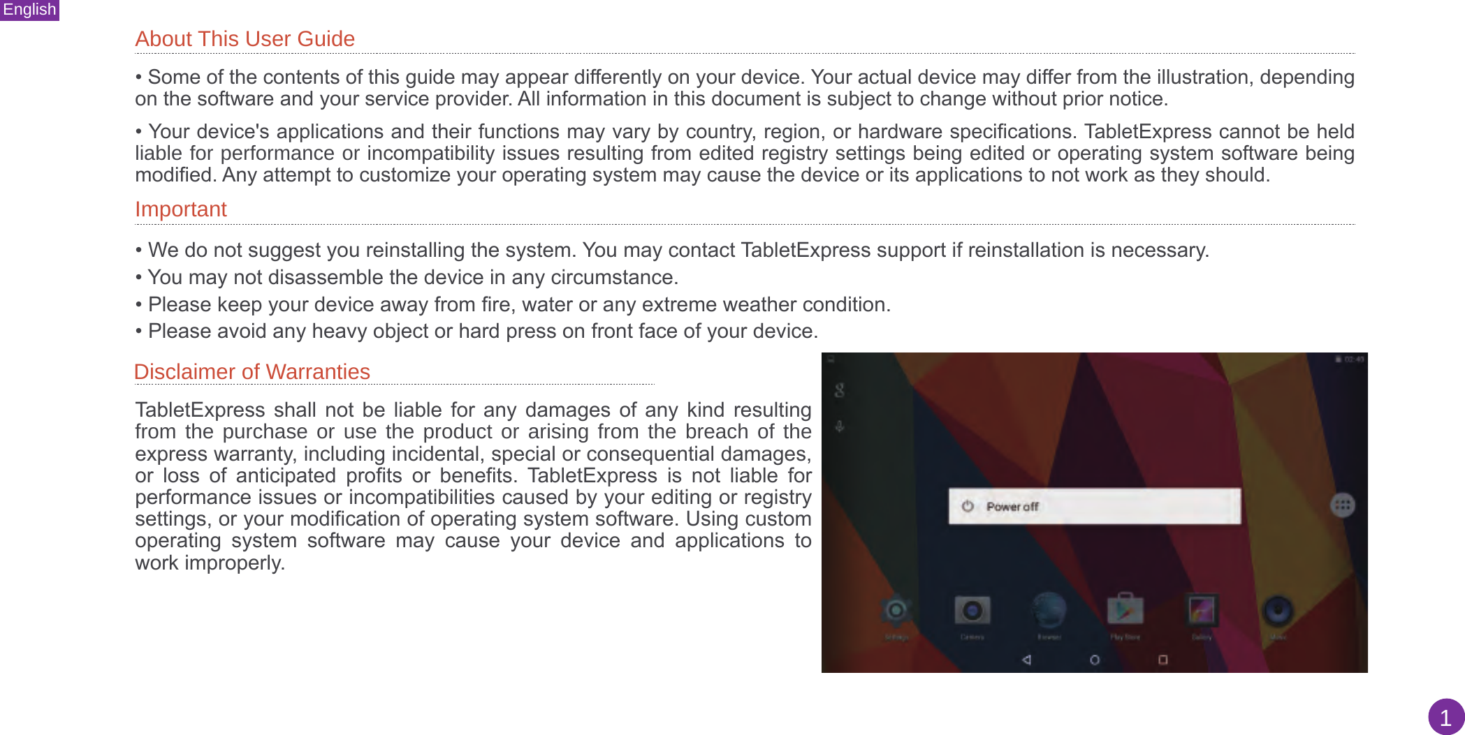 About This User GuideImportantDisclaimer of Warranties • Some of the contents of this guide may appear differently on your device. Your actual device may differ from the illustration, dependingon the software and your service provider. All information in this document is subject to change without prior notice.• Your device&apos;s applications and their functions may vary by country, region, or hardware specifications. TabletExpress cannot be heldliable for performance or incompatibility issues resulting from edited registry settings being edited or operating system software beingmodified. Any attempt to customize your operating system may cause the device or its applications to not work as they should.• We do not suggest you reinstalling the system. You may contact TabletExpress support if reinstallation is necessary.• You may not disassemble the device in any circumstance.• Please keep your device away from fire, water or any extreme weather condition.• Please avoid any heavy object or hard press on front face of your device.TabletExpress  shall  not  be  liable  for  any  damages  of  any  kind  resulting from the purchase or use the product or arising from the breach of the express warranty, including incidental, special or consequential damages, or  loss  of  anticipated  profits  or  benefits.  TabletExpress  is  not  liable  for performance issues or incompatibilities caused by your editing or registry settings, or your modification of operating system software. Using custom operating  system  software  may  cause  your  device  and  applications  to work improperly.English1