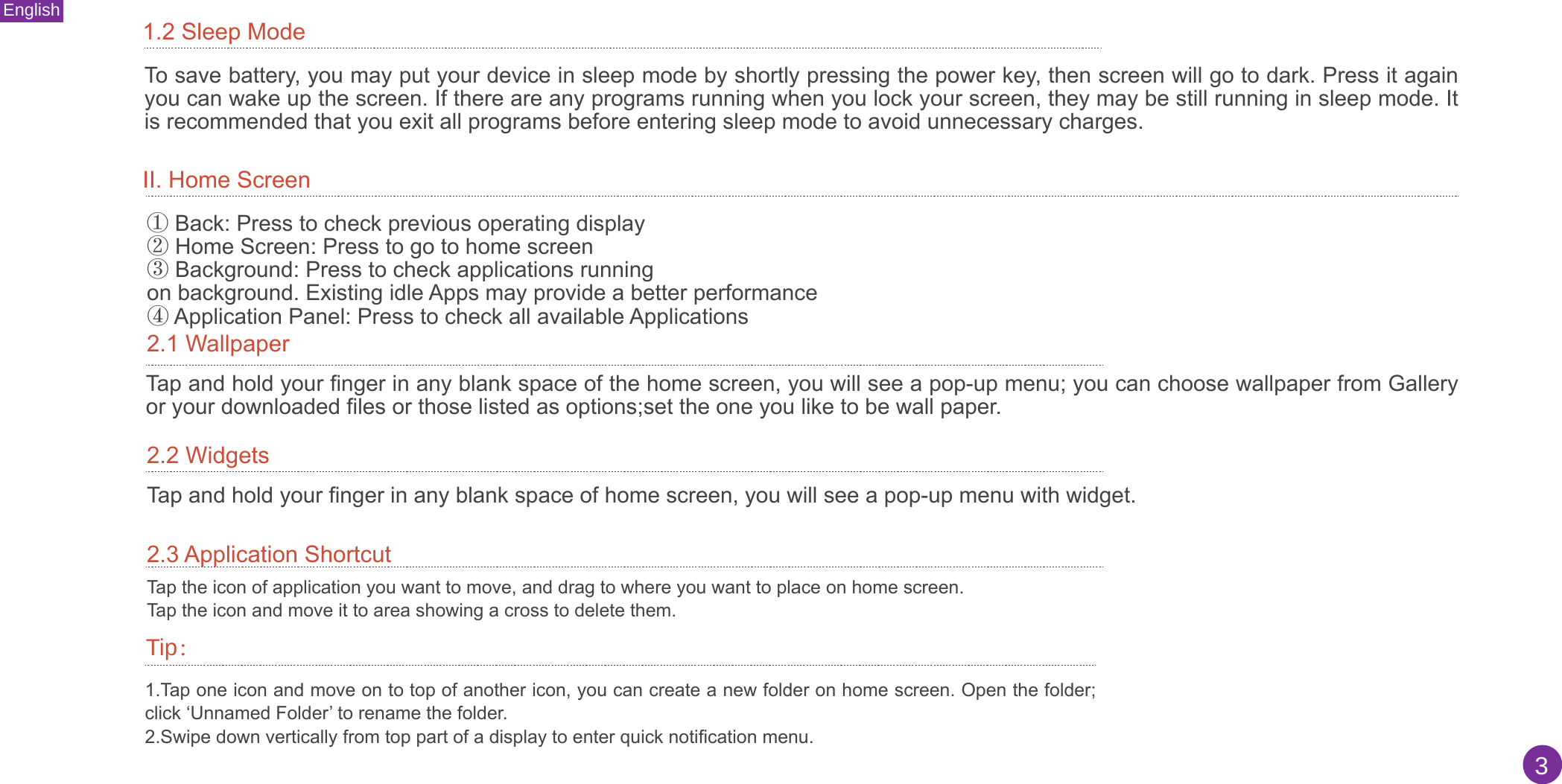 English3II. Home Screen1.2 Sleep ModeTo save battery, you may put your device in sleep mode by shortly pressing the power key, then screen will go to dark. Press it again you can wake up the screen. If there are any programs running when you lock your screen, they may be still running in sleep mode. It is recommended that you exit all programs before entering sleep mode to avoid unnecessary charges.①Back: Press to check previous operating display②Home Screen: Press to go to home screen③Background: Press to check applications runningon background. Existing idle Apps may provide a better performance④Application Panel: Press to check all available Applications2.1 WallpaperTap and hold your finger in any blank space of the home screen, you will see a pop-up menu; you can choose wallpaper from Gallery or your downloaded files or those listed as options;set the one you like to be wall paper.2.2 WidgetsTap and hold your finger in any blank space of home screen, you will see a pop-up menu with widget.2.3 Application ShortcutTap the icon of application you want to move, and drag to where you want to place on home screen.Tap the icon and move it to area showing a cross to delete them.1.Tap one icon and move on to top of another icon, you can create a new folder on home screen. Open the folder;click ‘Unnamed Folder’ to rename the folder.2.Swipe down vertically from top part of a display to enter quick notification menu.Tip：