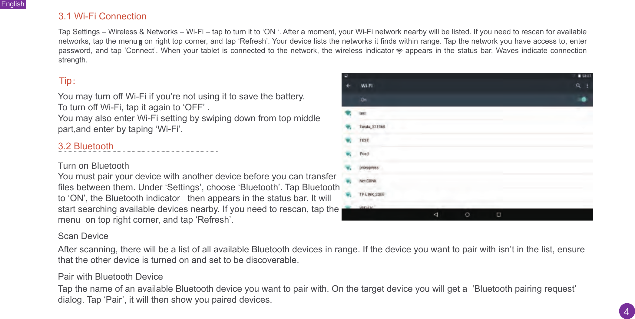 English43.1 Wi-Fi ConnectionTap Settings – Wireless &amp; Networks – Wi-Fi – tap to turn it to ‘ON ‘. After a moment, your Wi-Fi network nearby will be listed. If you need to rescan for available networks, tap the menu   on right top corner, and tap ‘Refresh’. Your device lists the networks it finds within range. Tap the network you have access to, enter password, and tap  ‘Connect’. When your  tablet is connected  to the network,  the wireless indicator      appears in the status bar. Waves  indicate connection strength.Tip：You may turn off Wi-Fi if you’re not using it to save the battery.To turn off Wi-Fi, tap it again to ‘OFF’ .You may also enter Wi-Fi setting by swiping down from top middle part,and enter by taping ‘Wi-Fi’.3.2 Bluetooth Turn on BluetoothYou must pair your device with another device before you can transfer files between them. Under ‘Settings’, choose ‘Bluetooth’. Tap Bluetooth to ‘ON’, the Bluetooth indicator   then appears in the status bar. It will start searching available devices nearby. If you need to rescan, tap the menu  on top right corner, and tap ‘Refresh’. Scan Device After scanning, there will be a list of all available Bluetooth devices in range. If the device you want to pair with isn’t in the list, ensure that the other device is turned on and set to be discoverable.Pair with Bluetooth Device Tap the name of an available Bluetooth device you want to pair with. On the target device you will get a  ‘Bluetooth pairing request’ dialog. Tap ‘Pair’, it will then show you paired devices.