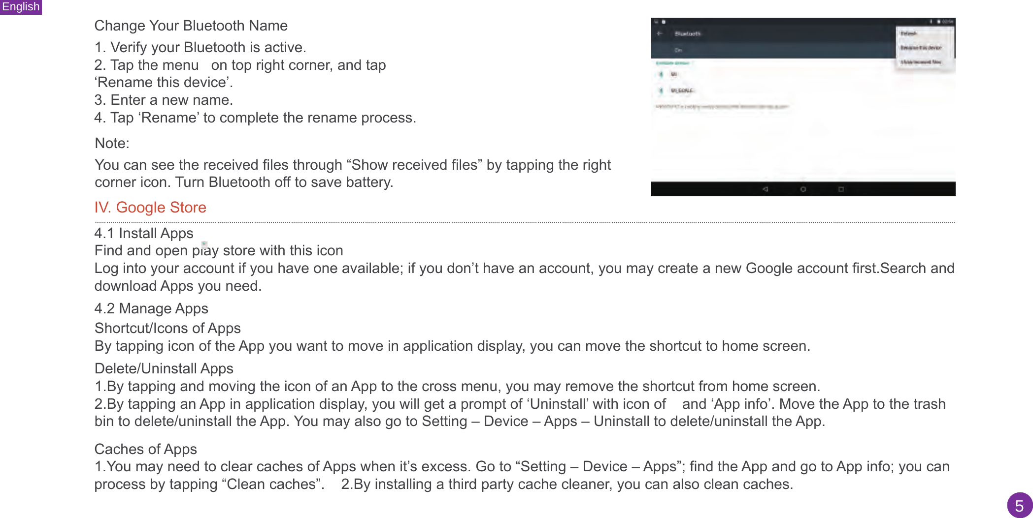 English5Change Your Bluetooth Name1. Verify your Bluetooth is active.2. Tap the menu   on top right corner, and tap‘Rename this device’.3. Enter a new name.4. Tap ‘Rename’ to complete the rename process.Note: You can see the received files through “Show received files” by tapping the right corner icon. Turn Bluetooth off to save battery.IV. Google Store4.1 Install AppsFind and open play store with this icon Log into your account if you have one available; if you don’t have an account, you may create a new Google account first.Search and download Apps you need.4.2 Manage AppsCaches of Apps1.You may need to clear caches of Apps when it’s excess. Go to “Setting – Device – Apps”; find the App and go to App info; you canprocess by tapping “Clean caches”.    2.By installing a third party cache cleaner, you can also clean caches.Shortcut/Icons of AppsBy tapping icon of the App you want to move in application display, you can move the shortcut to home screen.Delete/Uninstall Apps 1.By tapping and moving the icon of an App to the cross menu, you may remove the shortcut from home screen.2.By tapping an App in application display, you will get a prompt of ‘Uninstall’ with icon of    and ‘App info’. Move the App to the trashbin to delete/uninstall the App. You may also go to Setting – Device – Apps – Uninstall to delete/uninstall the App.