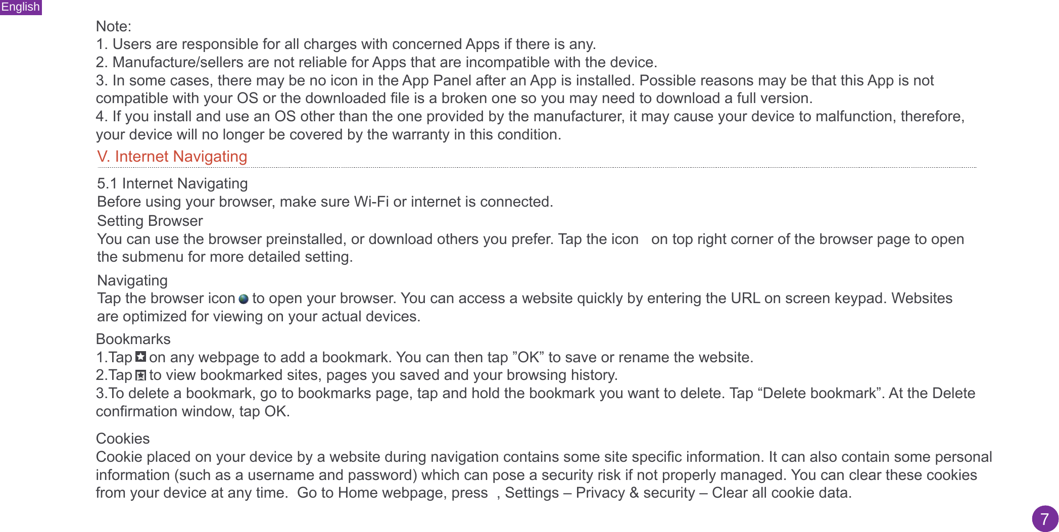English7Note:1. Users are responsible for all charges with concerned Apps if there is any.2. Manufacture/sellers are not reliable for Apps that are incompatible with the device.3. In some cases, there may be no icon in the App Panel after an App is installed. Possible reasons may be that this App is notcompatible with your OS or the downloaded file is a broken one so you may need to download a full version.4. If you install and use an OS other than the one provided by the manufacturer, it may cause your device to malfunction, therefore,your device will no longer be covered by the warranty in this condition.5.1 Internet NavigatingBefore using your browser, make sure Wi-Fi or internet is connected. Setting BrowserYou can use the browser preinstalled, or download others you prefer. Tap the icon   on top right corner of the browser page to open the submenu for more detailed setting.NavigatingTap the browser icon    to open your browser. You can access a website quickly by entering the URL on screen keypad. Websites are optimized for viewing on your actual devices.V. Internet NavigatingBookmarks1.Tap    on any webpage to add a bookmark. You can then tap ”OK” to save or rename the website.2.Tap    to view bookmarked sites, pages you saved and your browsing history.3.To delete a bookmark, go to bookmarks page, tap and hold the bookmark you want to delete. Tap “Delete bookmark”. At the Deleteconfirmation window, tap OK.CookiesCookie placed on your device by a website during navigation contains some site specific information. It can also contain some personal information (such as a username and password) which can pose a security risk if not properly managed. You can clear these cookies from your device at any time.  Go to Home webpage, press  , Settings – Privacy &amp; security – Clear all cookie data.