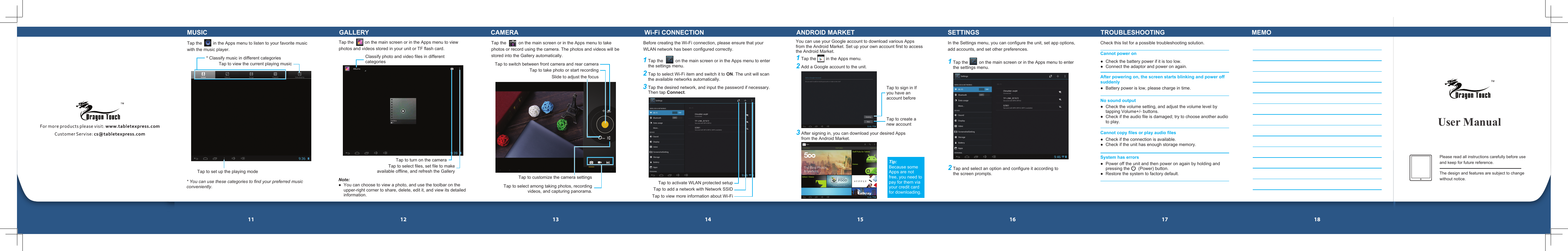 11 12 13 14 15 16 17 18Tap the          on the main screen or in the Apps menu to take photos or record using the camera. The photos and videos will be stored into the Gallery automatically.1 Tap the        in the Apps menu.2 Add a Google account to the unit. User ManualTap the         in the Apps menu to listen to your favorite music with the music player.* Classify music in different categories * You can use these categories to find your preferred music conveniently.Tap to view the current playing musicTap to set up the playing modeMUSIC GALLERYTap the         on the main screen or in the Apps menu to view photos and videos stored in your unit or TF flash card.Note:●  You can choose to view a photo, and use the toolbar on the upper-right corner to share, delete, edit it, and view its detailed information.Classify photo and video files in different categories Tap to turn on the cameraTap to select files, set file to make available offline, and refresh the GalleryCAMERASlide to adjust the focusTap to select among taking photos, recording videos, and capturing panorama.Tap to customize the camera settingsTap to take photo or start recordingTap to switch between front camera and rear cameraWi-Fi CONNECTION1 Tap the          on the main screen or in the Apps menu to enter the settings menu.2 Tap to select Wi-Fi item and switch it to ON. The unit will scan the available networks automatically.3 Tap the desired network, and input the password if necessary. Then tap Connect.Before creating the Wi-Fi connection, please ensure that your WLAN network has been configured correctly.Tap to activate WLAN protected setupTap to add a network with Network SSIDTap to view more information about Wi-FiANDROID MARKETYou can use your Google account to download various Apps from the Android Market. Set up your own account first to access the Android Market.Tap to sign in If you have an account beforeTap to create a new account3 After signing in, you can download your desired Apps from the Android Market. Tip:Because some Apps are not free, you need to pay for them via your credit card for downloading.SETTINGSIn the Settings menu, you can configure the unit, set app options, add accounts, and set other preferences.1 Tap the         on the main screen or in the Apps menu to enter the settings menu.2 Tap and select an option and configure it according to the screen prompts.TROUBLESHOOTINGCheck this list for a possible troubleshooting solution.Cannot power on●  Check the battery power if it is too low.●  Connect the adaptor and power on again.●  Battery power is low, please charge in time.●  Check the volume setting, and adjust the volume level by tapping Volume+/- buttons.●  Check if the audio file is damaged; try to choose another audio to play.●  Check if the connection is available.●  Check if the unit has enough storage memory.●  Power off the unit and then power on again by holding and pressing the       (Power) button.●  Restore the system to factory default.After powering on, the screen starts blinking and power off suddenlyNo sound outputCannot copy files or play audio filesSystem has errorsMEMOPlease read all instructions carefully before use and keep for future reference.The design and features are subject to change without notice.