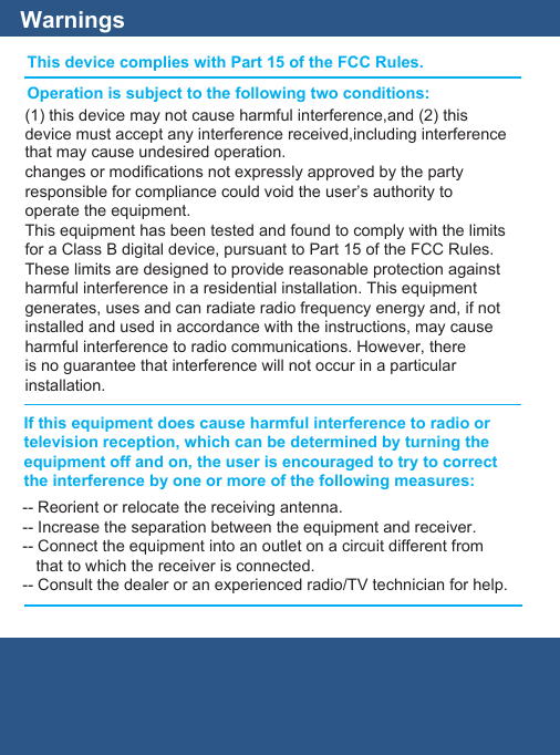WarningsThis device complies with Part 15 of the FCC Rules.Operation is subject to the following two conditions:If this equipment does cause harmful interference to radio ortelevision reception, which can be determined by turning theequipment off and on, the user is encouraged to try to correctthe interference by one or more of the following measures:(1) this device may not cause harmful interference,and (2) thisdevice must accept any interference received,including interferencethat may cause undesired operation.changes or modifications not expressly approved by the partyresponsible for compliance could void the user’s authority tooperate the equipment.This equipment has been tested and found to comply with the limitsfor a Class B digital device, pursuant to Part 15 of the FCC Rules.These limits are designed to provide reasonable protection againstharmful interference in a residential installation. This equipmentgenerates, uses and can radiate radio frequency energy and, if notinstalled and used in accordance with the instructions, may causeharmful interference to radio communications. However, thereis no guarantee that interference will not occur in a particularinstallation.-- Reorient or relocate the receiving antenna.-- Increase the separation between the equipment and receiver.-- Connect the equipment into an outlet on a circuit different from   that to which the receiver is connected.-- Consult the dealer or an experienced radio/TV technician for help.