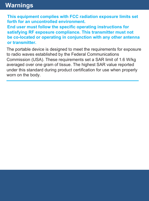 WarningsThis equipment complies with FCC radiation exposure limits setforth for an uncontrolled environment.End user must follow the specific operating instructions forsatisfying RF exposure compliance. This transmitter must notbe co-located or operating in conjunction with any other antennaor transmitter.The portable device is designed to meet the requirements for exposureto radio waves established by the Federal CommunicationsCommission (USA). These requirements set a SAR limit of 1.6 W/kgaveraged over one gram of tissue. The highest SAR value reportedunder this standard during product certification for use when properlyworn on the body.