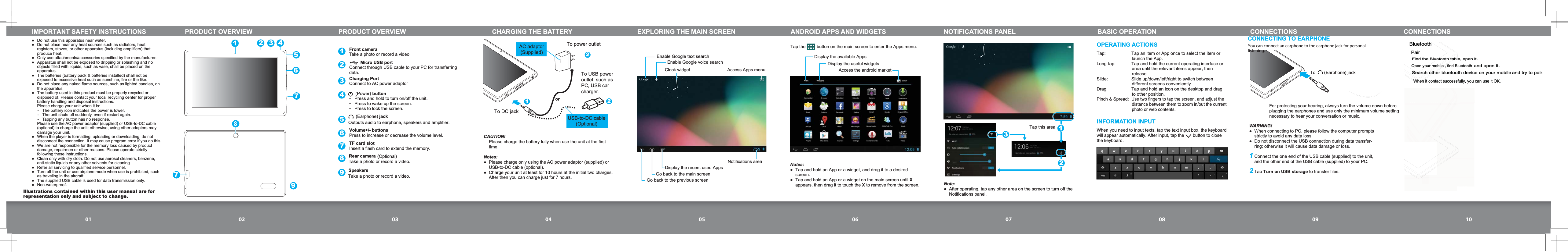 01 02 03 04 05 06 07 08 09 10IMPORTANT SAFETY INSTRUCTIONS  Do not use this apparatus near water.   Do not place near any heat sources such as radiators, heat registers, stoves, or other apparatus (including amplifiers) that produce heat.  Only use attachments/accessories specified by the manufacturer.  Apparatus shall not be exposed to dripping or splashing and no objects filled with liquids, such as vase, shall be placed on the apparatus.  The batteries (battery pack &amp; batteries installed) shall not be exposed to excessive heat such as sunshine, fire or the like.  Do not place any naked flame sources, such as lighted candles, on the apparatus.  The battery used in this product must be properly recycled or disposed of. Please contact your local recycling center for proper battery handling and disposal instructions.  Please charge your unit when it is:-  The battery icon indicates the power is lower.-  The unit shuts off suddenly, even if restart again.-  Tapping any button has no response.  Please use the AC power adaptor (supplied) or USB-to-DC cable (optional) to charge the unit; otherwise, using other adaptors may damage your unit.When the player is formatting, uploading or downloading, do not disconnect the connection. It may cause program error if you do this.  We are not responsible for the memory loss caused by product damage, repairmen or other reasons. Please operate strictly following these instructions.  Clean only with dry cloth. Do not use aerosol cleaners, benzene, anti-static liquids or any other solvents for cleaning  Refer all servicing to qualified service personnel.  Turn off the unit or use airplane mode when use is prohibited, such as traveling in the aircraft.  The supplied USB cable is used for data transmission only. Non-waterproof.PRODUCT OVERVIEW PRODUCT OVERVIEW123456789Front camera  Take a photo or record a video.      (Earphone) jackOutputs audio to earphone, speakers and amplifier.Charging Port      (Power) button  Press and hold to turn on/off the unit.  Press to wake up the screen.  Press to lock the screen.Volume+/- buttonsPress to increase or decrease the volume level.TF card slotInsert a flash card to extend the memory.         Micro USB portConnect through USB cable to your PC for transferring data.Connect to AC power adaptor Rear camera Take a photo or record a video.158CHARGING THE BATTERY221To DC jackTo power outlet(Optional)2346797Speakers Take a photo or record a video.orTo USB poweroutlet, such asPC, USB carcharger.AC adaptor(Supplied) USB-to-DC cable(Optional) CAUTION!  Please charge the battery fully when use the unit at the first time.Notes:  Please charge only using the AC power adaptor (supplied) or USB-to-DC cable (optional).  Charge your unit at least for 10 hours at the initial two charges. After then you can charge just for 7 hours.Enable Google text searchClock widgetEnable Google voice searchAccess Apps menu Display the recent used AppsGo back to the main screenNotifications area Go back to the previous screenEXPLORING THE MAIN SCREEN ANDROID APPS AND WIDGETSDisplay the available Apps Display the useful widgets Access the android marketTap the         button on the main screen to enter the Apps menu. Notes:  Tap and hold an App or a widget, and drag it to a desired screen.  Tap and hold an App or a widget on the main screen until X appears, then drag it to touch the X to remove from the screen.Note: After operating, tap any other area on the screen to turn off the Notifications panel.Tap this areaNOTIFICATIONS PANEL123OPERATING ACTIONSTap:  Tap an item or App once to select the item or launch the App.Long-tap:  Tap and hold the current operating interface or area until the relevant items appear, then release.Slide:  Slide up/down/left/right to switch between different screens conveniently.Drag:  Tap and hold an icon on the desktop and drag to other position.Pinch &amp; Spread: Use two fingers to tap the screen, and adjust the distance between them to zoom in/out the current photo or web contents.INFORMATION INPUTWhen you need to input texts, tap the text input box, the keyboard will appear automatically. After input, tap the       button to close the keyboard.BASIC OPERATION CONNECTIONS CONNECTIONSWARNING! When connecting to PC, please follow the computer prompts strictly to avoid any data loss. Do not disconnect the USB connection during data transfer-ring; otherwise it will cause data damage or loss.1 Connect the one end of the USB cable (supplied) to the unit, and the other end of the USB cable (supplied) to your PC. 2 Tap Turn on USB storage to transfer files.CONNECTING TO EARPHONETo       (Earphone) jackYou can connect an earphone to the earphone jack for personal listening.  For protecting your hearing, always turn the volume down before plugging the earphones and use only the minimum volume setting necessary to hear your conversation or music.Illustrations contained within this user manual are for representation only and subject to change.BluetoothPairFind the Bluetooth table, open it.Open your mobile , find Bluetooth and open it.Search other bluetooth device on your mobile and try to pair.When it contact successfully, you can use it OK. 