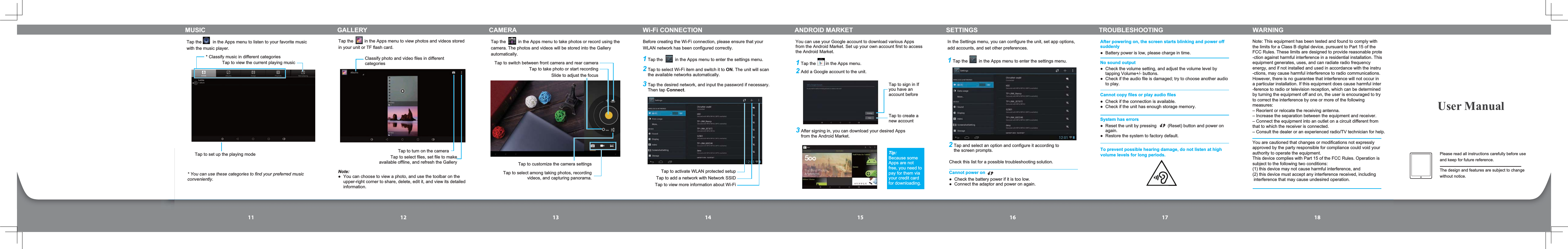 11 12 13 14 15 16 17 18Please read all instructions carefully before use and keep for future reference.The design and features are subject to change without notice.User ManualTap the         in the Apps menu to listen to your favorite music with the music player.* Classify music in different categories * You can use these categories to find your preferred music conveniently.Tap to view the current playing musicTap to set up the playing modeMUSICTap the         in the Apps menu to view photos and videos stored in your unit or TF flash card.Note: You can choose to view a photo, and use the toolbar on the upper-right corner to share, delete, edit it, and view its detailed information.Classify photo and video files in different categoriesTap to turn on the cameraTap to select files, set file to make available offline, and refresh the GalleryTap the          in the Apps menu to take photos or record using the camera. The photos and videos will be stored into the Gallery automatically.Slide to adjust the focusTap to select among taking photos, recording videos, and capturing panorama.Tap to customize the camera settingsTap to take photo or start recordingTap to switch between front camera and rear camera1Tap the          in the Apps menu to enter the settings menu.2Tap to select Wi-Fi item and switch it to ON. The unit will scan the available networks automatically.3Tap the desired network, and input the password if necessary. Then tap Connect.Before creating the Wi-Fi connection, please ensure that your WLAN network has been configured correctly.Tap to activate WLAN protected setupTap to add a network with Network SSIDTap to view more information about Wi-FiYou can use your Google account to download various Apps from the Android Market. Set up your own account first to access the Android Market.Tap to sign in If you have an account beforeTap to create a new account1Tap the        in the Apps menu.2Add a Google account to the unit. 3After signing in, you can download your desired Apps from the Android Market. Tip:Because some Apps are not free, you need to pay for them via your credit card for downloading.In the Settings menu, you can configure the unit, set app options, add accounts, and set other preferences.1Tap the         in the Apps menu to enter the settings menu.2Tap and select an option and configure it according to the screen prompts.GALLERY CAMERA Wi-Fi CONNECTION ANDROID MARKET SETTINGS TROUBLESHOOTING WARNINGCheck this list for a possible troubleshooting solution.Cannot power on  Check the battery power if it is too low.  Connect the adaptor and power on again.  Battery power is low, please charge in time.  Check the volume setting, and adjust the volume level by tapping Volume+/- buttons.  Check if the audio file is damaged; try to choose another audio to play.  Check if the connection is available.  Check if the unit has enough storage memory.  Reset the unit by pressing         (Reset) button and power on again.  Restore the system to factory default.After powering on, the screen starts blinking and power off suddenlyNo sound outputCannot copy files or play audio filesSystem has errorsTo prevent possible hearing damage, do not listen at highvolume levels for long periods.Note: This equipment has been tested and found to comply with the limits for a Class B digital device, pursuant to Part 15 of the FCC Rules. These limits are designed to provide reasonable prote-ction against harmful interference in a residential installation. Thisequipment generates, uses, and can radiate radio frequency energy, and if not installed and used in accordance with the instru-ctions, may cause harmful interference to radio communications.However, there is no guarantee that interference will not occur in a particular installation. If this equipment does cause harmful inter-ference to radio or television reception, which can be determinedby turning the equipment off and on, the user is encouraged to tryto correct the interference by one or more of the following measures:– Reorient or relocate the receiving antenna.– Increase the separation between the equipment and receiver.– Connect the equipment into an outlet on a circuit different fromthat to which the receiver is connected.– Consult the dealer or an experienced radio/TV technician for help.You are cautioned that changes or modifications not expressly approved by the party responsible for compliance could void your authority to operate the equipment. This device complies with Part 15 of the FCC Rules. Operation is subject to the following two conditions: (1) this device may not cause harmful interference, and(2) this device must accept any interference received, including interference that may cause undesired operation.