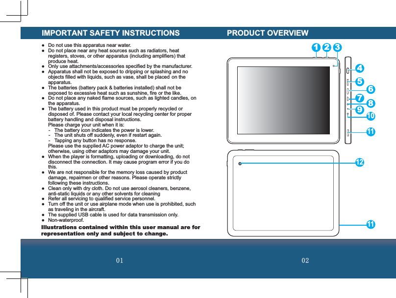  IMPORTANT SAFETY INSTRUCTIONS  Do not use this apparatus near water.   Do not place near any heat sources such as radiators, heat registers, stoves, or other apparatus (including amplifiers) that produce heat.  Only use attachments/accessories specified by the manufacturer.  Apparatus shall not be exposed to dripping or splashing and no objects filled with liquids, such as vase, shall be placed  on the apparatus.  The batteries (battery pack &amp; batteries installed) shall not be exposed to excessive heat such as sunshine, fire or the like.  Do not place any naked flame sources, such as lighted candles, on the apparatus.  The battery used in this product must be properly recycled or disposed of. Please contact your local recycling center for proper battery handling and disposal instructions.  Please charge your unit when it is:-  The battery icon indicates the power is lower.-  The unit shuts off suddenly, even if restart again.-  Tapping any button has no response.  Please use the supplied AC power adaptor to charge the unit; otherwise, using other adaptors may damage your unit.  When the player is formatting, uploading or downloading, do not disconnect the connection. It may cause program error if you do this.  We are not responsible for the memory loss caused by product damage, repairmen or other reasons. Please operate strictly following these instructions.  Clean only with dry cloth. Do not use aerosol cleaners, benzene, anti-static liquids or any other solvents for cleaning  Refer all servicing to qualified service personnel.  Turn off the unit or use airplane mode when use is prohibited, such as traveling in the aircraft.  The supplied USB cable is used for data transmission only. Non-waterproof.PRODUCT OVERVIEW1 2 345678912101111Illustrations contained within this user manual are for representation only and subject to change.