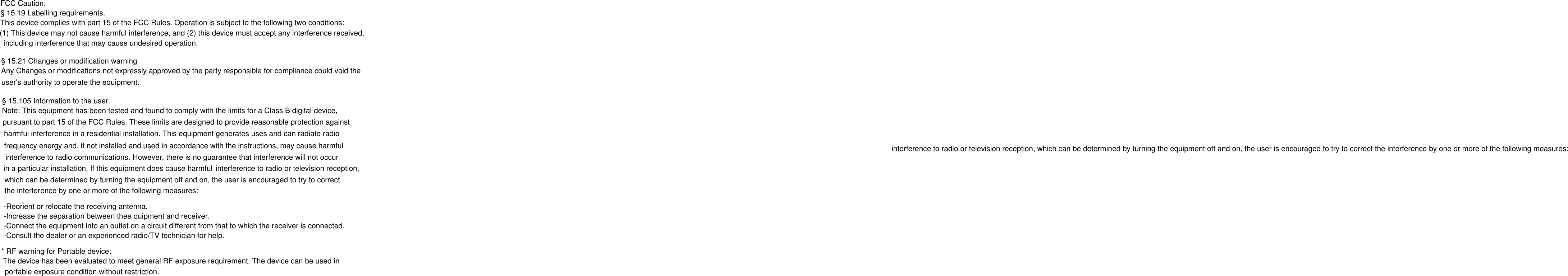 FCC Caution.§ 15.19 Labelling requirements.This device complies with part 15 of the FCC Rules. Operation is subject to the following two conditions: (1) This device may not cause harmful interference, and (2) this device must accept any interference received, including interference that may cause undesired operation.§ 15.21 Changes or modification warningAny Changes or modifications not expressly approved by the party responsible for compliance could void the user&apos;s authority to operate the equipment.§ 15.105 Information to the user.Note: This equipment has been tested and found to comply with the limits for a Class B digital device, pursuant to part 15 of the FCC Rules. These limits are designed to provide reasonable protection against harmful interference in a residential installation. This equipment generates uses and can radiate radiointerference to radio or television reception, which can be determined by turning the equipment off and on, the user is encouraged to try to correct the interference by one or more of the following measures: frequency energy and, if not installed and used in accordance with the instructions, may cause harmful interference to radio communications. However, there is no guarantee that interference will not occur in a particular installation. If this equipment does cause harmful interference to radio or television reception, which can be determined by turning the equipment off and on, the user is encouraged to try to correct the interference by one or more of the following measures:-Reorient or relocate the receiving antenna.-Increase the separation between thee quipment and receiver.-Connect the equipment into an outlet on a circuit different from that to which the receiver is connected.-Consult the dealer or an experienced radio/TV technician for help.* RF warning for Portable device:The device has been evaluated to meet general RF exposure requirement. The device can be used in portable exposure condition without restriction.