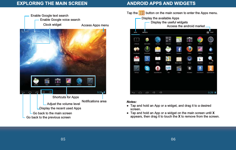  Enable Google text searchClock widgetEnable Google voice searchAccess Apps menu Display the recent used AppsAdjust the volume levelShortcuts for AppsGo back to the main screenNotifications area Go back to the previous screenEXPLORING THE MAIN SCREEN ANDROID APPS AND WIDGETSDisplay the available Apps Display the useful widgets Access the android marketTap the         button on the main screen to enter the Apps menu. Notes:  Tap and hold an App or a widget, and drag it to a desired screen.  Tap and hold an App or a widget on the main screen until X appears, then drag it to touch the X to remove from the screen.