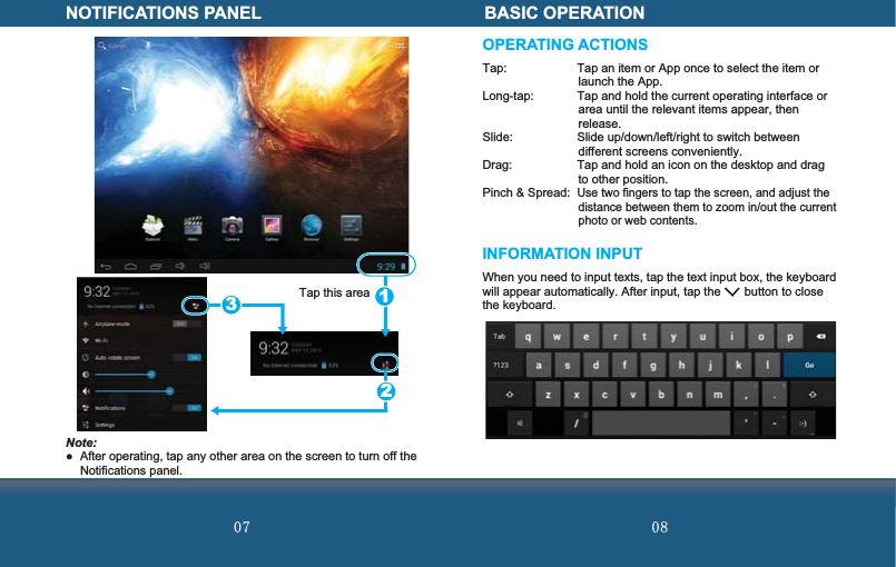  Note: After operating, tap any other area on the screen to turn off the Notifications panel.Tap this areaNOTIFICATIONS PANEL123OPERATING ACTIONSTap:  Tap an item or App once to select the item or launch the App.Long-tap:  Tap and hold the current operating interface or area until the relevant items appear, then release.Slide:  Slide up/down/left/right to switch between different screens conveniently.Drag:  Tap and hold an icon on the desktop and drag to other position.Pinch &amp; Spread: Use two fingers to tap the screen, and adjust the distance between them to zoom in/out the current photo or web contents.INFORMATION INPUTWhen you need to input texts, tap the text input box, the keyboard will appear automatically. After input, tap the       button to close the keyboard.BASIC OPERATION