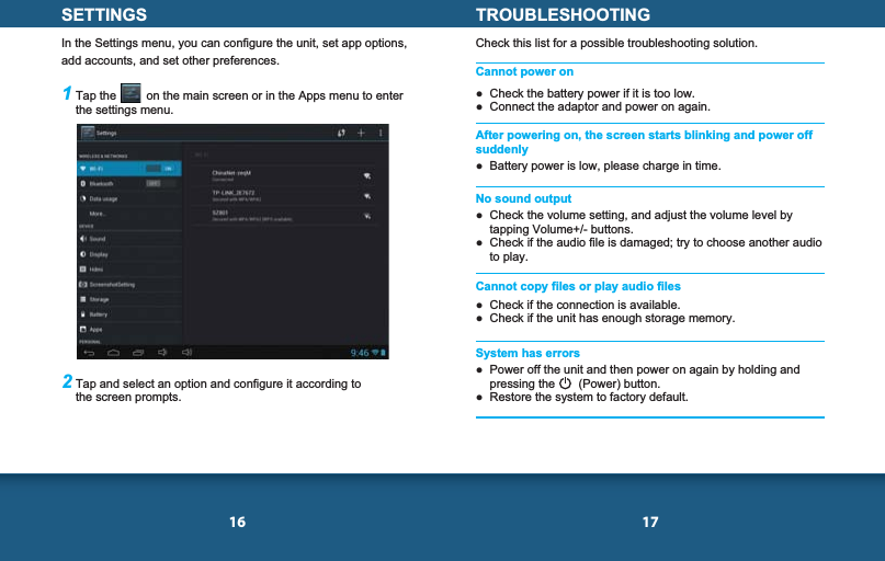 16 17SETTINGSIn the Settings menu, you can configure the unit, set app options, add accounts, and set other preferences.1 Tap the         on the main screen or in the Apps menu to enter the settings menu.2 Tap and select an option and configure it according to the screen prompts.TROUBLESHOOTINGCheck this list for a possible troubleshooting solution.Cannot power on  Check the battery power if it is too low.  Connect the adaptor and power on again.  Battery power is low, please charge in time.  Check the volume setting, and adjust the volume level by tapping Volume+/- buttons.  Check if the audio file is damaged; try to choose another audio to play.  Check if the connection is available.  Check if the unit has enough storage memory.  Power off the unit and then power on again by holding and pressing the       (Power) button.  Restore the system to factory default.After powering on, the screen starts blinking and power off suddenlyNo sound outputCannot copy files or play audio filesSystem has errors