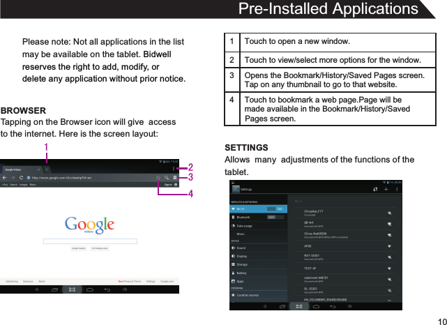 10Please note: Not all applications in the listmay be available on the tablet. Bidwellreserves the right to add, modify, or delete any application without prior notice.BROWSERPre-Installed ApplicationsTapping on the Browser icon will give  accessto the internet. Here is the screen layout:1 Touch to open a new window.2Touch to view/select more options for the window.3 Opens the Bookmark/History/Saved Pages screen.Tap on any thumbnail to go to that website.4 Touch to bookmark a web page.Page will be  made available in the Bookmark/History/Saved SETTINGSAllows  many  adjustments of the functions of thetablet.Pages screen.1234
