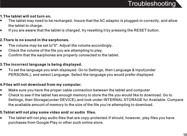 Troubleshooting161.The tablet will not turn on.The tablet may need to be recharged. Insure that the AC adaptor is plugged-in correctly, and allowthe tablet to charge.If you are aware that the tablet is charged, try resetting it by pressing the RESET button.2.There is no sound in the earphones.The volume may be set to”0&quot;. Adjust the volume accordingly.Check the volume of the file you are attempting to play.Confirm that the earphones are properly connected to the tablet.3.The incorrect Ianguage is being displayed.To set the language you wish displayed. Go to Settings, then Language &amp; input(underPERSONAL), and select Language. Select the language you would prefer displayed.4.Files will not download from my computer.Make sure you have the proper cable connection between the tablet and computer.Check to see if the tablet has enough memory to store the file you would like to download. Go toSettings, then Storage(under DEVICE),and look under INTERNAL STORAGE for Available. Comparethe available amount of memory to the size of the file you’re attempting to download.5.Tablet will not play some video and/ or audio  files.The tablet will not play audio files that are copy-protected.If should, however, play files you havepurchases from Google Play or other such online store.