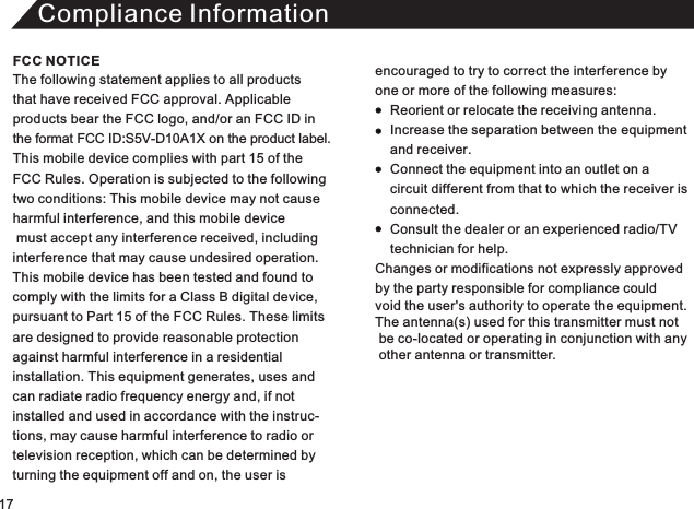 Compliance InformationThe following statement applies to all products that have received FCC approval. Applicable products bear the FCC logo, and/or an FCC ID in the format FCC ID:S5V-D10A1X on the product label.This mobile device complies with part 15 of the FCC Rules. Operation is subjected to the following two conditions: This mobile device may not cause harmful interference, and this mobile device must accept any interference received, including interference that may cause undesired operation. This mobile device has been tested and found to comply with the limits for a Class B digital device, pursuant to Part 15 of the FCC Rules. These limitsare designed to provide reasonable protectionagainst harmful interference in a residential installation. This equipment generates, uses andcan radiate radio frequency energy and, if not installed and used in accordance with the instruc-tions, may cause harmful interference to radio or television reception, which can be determined by turning the equipment off and on, the user is encouraged to try to correct the interference by one or more of the following measures:          Reorient or relocate the receiving antenna.     Increase the separation between the equipment     and receiver.     Connect the equipment into an outlet on a     circuit different from that to which the receiver is      connected.     Consult the dealer or an experienced radio/TV     technician for help. Changes or modifications not expressly approved  by the party responsible for compliance could void the user&apos;s authority to operate the equipment. The antenna(s) used for this transmitter must not  be co-located or operating in conjunction with any   other antenna or transmitter. FCC NOTICE17