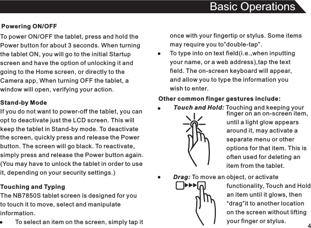 Powering ON/OFFTo power ON/OFF the tablet, press and hold thePower button for about 3 seconds. When turningthe tablet ON, you will go to the initial Startupscreen and have the option of unlocking it andgoing to the Home screen, or directly to theCamera app, When turning OFF the tablet, awindow will open, verifying your action.4Basic OperationsTouching and TypingThe NB7850S tablet screen is designed for youto touch it to move, select and manipulateinformation.         To select an item on the screen, simply tap itStand-by ModeIf you do not want to power-off the tablet, you canopt to deactivate just the LCD screen. This willkeep the tablet in Stand-by mode. To deactivatethe screen, quickly press and release the Powerbutton. The screen will go black. To reactivate,simply press and release the Power button again.(You may have to unlock the tablet in order to useit, depending on your security settings.)once with your fingertip or stylus. Some itemsmay require you to”double-tap”.To type into on text field(i.e.,when inputtingyour name, or a web address),tap the textfield. The on-screen keyboard will appear,and allow you to type the information youwish to enter.Other common finger gestures include:         Touch and Hold: Touching and keeping your                                                                                        finger on an on-screen item,until a light glow appearsaround it, may activate aseparate menu or otheroptions for that item. This isoften used for deleting anitem from the tablet.Drag: To move an object, or activate                                functionality, Touch and Hold                                an item until it glows, then                                “drag”it to another location                                on the screen without lifting                                your finger or stylus.
