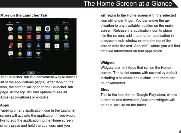 8More on the Launcher TabThe Launcher Tab is a convenient way to accessall of the applications (Apps). After tapping theicon, the screen will open to the Launcher Tabpage. At the top, will find options to see allApps (applications) or widgets.AppsTapping on any application icon in the Launcherscreen will activate the application. If you wouldlike to add the application to the Home screen,simply press and hold the app icon, and youThe Home Screen at a Glancewill return to the Home screen with the selectedicon still under-finger. You can move the ap-plication to any available location on the mainscreen. Release the application icon to placeit in the screen, add it to another application in a separate sub-window,or onto the top of thescreen onto the text “App info”, where you will finddetailed information on that application.WidgetsWidgets are mini Apps that run on the Homescreen. The tablet comes with several by default,including a calendar and a clock, and more canbe downloaded.ShopThis is the icon for the Google Play store, wherepurchase and download  Apps and widgets willbe able  for use on the tablet.