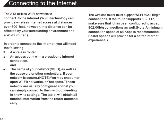 13Connecting to the InternetThe A1X utilizes Wi-Fi networks toconnect  to the internet.(Wi-Fi technology can provide wireless internet access at distances over 300  feet, however, this distance can be affected by your surrounding environment anda Wi-Fi  router.)In order to connect to the internet, you will needthe following:A wireless router.An access point with a broadband internetconnection.andThe name of your network(SSID),as well asthe password or other credentials, if yournetwork is secure.(NOTE:You may encounteropen Wi-Fi) networks, or”hot spots.”Thesenetwork are usually configured so that you can simply connect to them without needingto know its settings. The tablet will obtain allneeded information from the router automati-cally.The wireless router must support Wi-Fi 802.11b/g/nconnections. If the router supports 802.11n,make sure that it has been configured to accept802.00b/g connections as well.(Note:A minimumconnection speed of 64 Kbps is recommended.Faster speeds will provide for a better internetexperience.)
