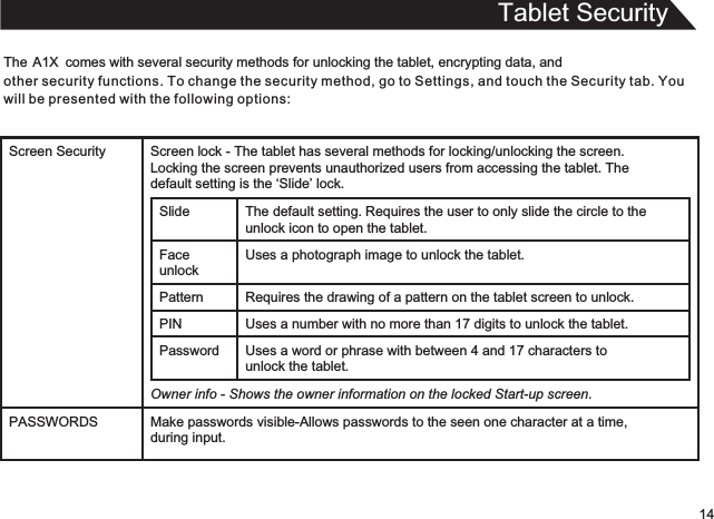 Tablet SecurityThe          comes with several security methods for unlocking the tablet, encrypting data, and other security functions. To change the security method, go to Settings, and touch the Security tab. You will be presented with the following options:A1X14Screen Security Screen lock - The tablet has several methods for locking/unlocking the screen.  Locking the screen prevents unauthorized users from accessing the tablet. The  default setting is the ‘Slide’ lock.Slide The default setting.   Requires the user to only slide the circle to theunlock icon to open the tablet.Face unlockUses a photograph image to unlock the tablet.Pattern Requires the drawing of a pattern on the tablet screen to unlock. PIN Uses a number with no more than 17 digits to unlock the tablet.Password Uses a word or phrase with between 4 and 17 characters tounlock the tablet.Owner info - Shows the owner information on the locked Start-up screen.PASSWORDS Make passwords visible-Allows passwords to the seen one character at a time,during input.