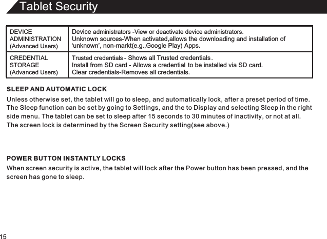 Tablet Security15SLEEP AND AUTOMATIC LOCKUnless otherwise set, the tablet will go to sleep, and automatically lock, after a preset period of time.The Sleep function can be set by going to Settings, and the to Display and selecting Sleep in the rightside menu. The tablet can be set to sleep after 15 seconds to 30 minutes of inactivity, or not at all.The screen lock is determined by the Screen Security setting(see above.)POWER BUTTON INSTANTLY LOCKSWhen screen security is active, the tablet will lock after the Power button has been pressed, and thescreen has gone to sleep.DEVICE ADMINISTRATION (Advanced Users)Device administrators -  View or deactivate device administrators.Unknown sources-When activated,allows the downloading and installation of ‘unknown’, non-markt(e.g.,Google Play) Apps.CREDENTIAL STORAGE (Advanced Users)Trusted credentials - Shows all Trusted credentials .Install from SD card - Allows a credential to be installed via SD card.Clear credentials-Removes all credentials.