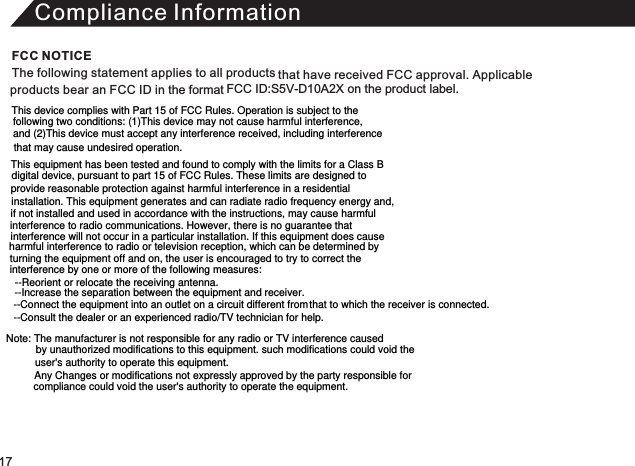 Compliance InformationThe following statement applies to all products that have received FCC approval. Applicable products bear an FCC ID in the format FCC ID:S5V-D10A2X on the product label.FCC NOTICE17This device complies with Part 15 of FCC Rules. Operation is subject to the following two conditions: (1)This device may not cause harmful interference, and (2)This device must accept any interference received, including interference that may cause undesired operation. This equipment has been tested and found to comply with the limits for a Class B digital device, pursuant to part 15 of FCC Rules. These limits are designed to provide reasonable protection against harmful interference in a residential installation. This equipment generates and can radiate radio frequency energy and, if not installed and used in accordance with the instructions, may cause harmful interference to radio communications. However, there is no guarantee that interference will not occur in a particular installation. If this equipment does cause harmful interference to radio or television reception, which can be determined by turning the equipment off and on, the user is encouraged to try to correct theinterference by one or more of the following measures: --Reorient or relocate the receiving antenna.  --Increase the separation between the equipment and receiver.  --Connect the equipment into an outlet on a circuit different from that to which the receiver is connected. --Consult the dealer or an experienced radio/TV technician for help. --Connect the equipment into an outlet on a circuit different from that to which the receiver is connected. --Consult the dealer or an experienced radio/TV technician for help. Note: The manufacturer is not responsible for any radio or TV interference caused by unauthorized modifications to this equipment. such modifications could void the user&apos;s authority to operate this equipment. Any Changes or modifications not expressly approved by the party responsible for compliance could void the user&apos;s authority to operate the equipment.