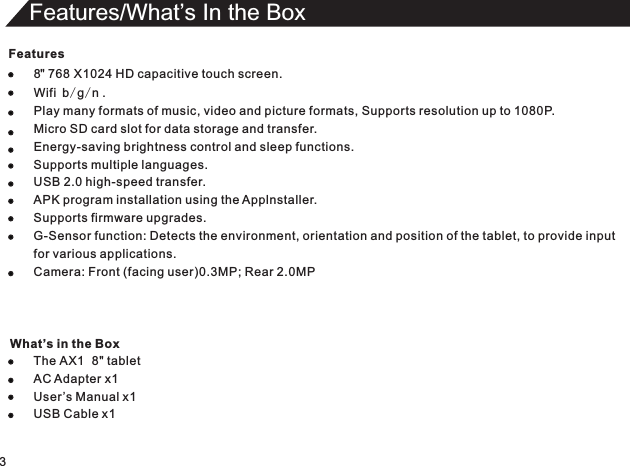 Features8  768 Wifi b/g/n .Play many formats of music, video and picture formats, Supports resolution up to 1080P.Micro SD card slot for data storage and transfer.Energy-saving brightness control and sleep functions.Supports multiple languages.USB 2.0 high-speed transfer.APK program installation using the Applnstaller.Supports firmware upgrades.G-Sensor function: Detects the environment, orientation and position of the tablet, to provide inputfor various applications.Camera: Front (facing user)0.3MP; Rear 2.0MPThe AX1  8&quot; tabletAC Adapter x1User ’s Manual USB Cable &quot;  X1024 HD capacitive touch screen.x1x13Features/What’s In the Box What’s in the Box