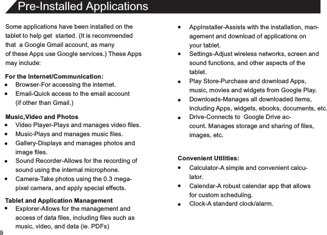 9Some applications have been installed on thetablet to help get  started. (It is recommendedthat  a Google Gmail account, as manyof these Apps use Google services.) These Appsmay include:For the Internet/Communication:Pre-Installed ApplicationsAppInstaller-Assists with the installation, man-agement and download of applications onyour tablet.Settings-Adjust wireless networks, screen andsound functions, and other aspects of thetablet.Play Store-Purchase and download Apps,music, movies and widgets from Google Play.Downloads-Manages all downloaded items,including Apps, widgets, ebooks, documents, etc.Drive-Connects to  Google Drive ac-count. Manages storage and sharing of files,images, etc.Convenient Utilities:Browser-For accessing the internet.Email-Quick access to the email account(if other than Gmail.)Music,Video and PhotosVideo Player-Plays and manages video files.Music-Plays and manages music files.Gallery-Displays and manages photos andimage files.Sound Recorder-Allows for the recording ofsound using the internal microphone.Camera-Take photos using the 0.3 mega-pixel camera, and apply special effects.Tablet and Application ManagementExplorer-Allows for the management andaccess of data files, including files such asmusic, video, and data (ie. PDFs)Calculator-A simple and convenient calcu-lator.Calendar-A robust calendar app that allowsfor custom scheduling.Clock-A standard clock/alarm.