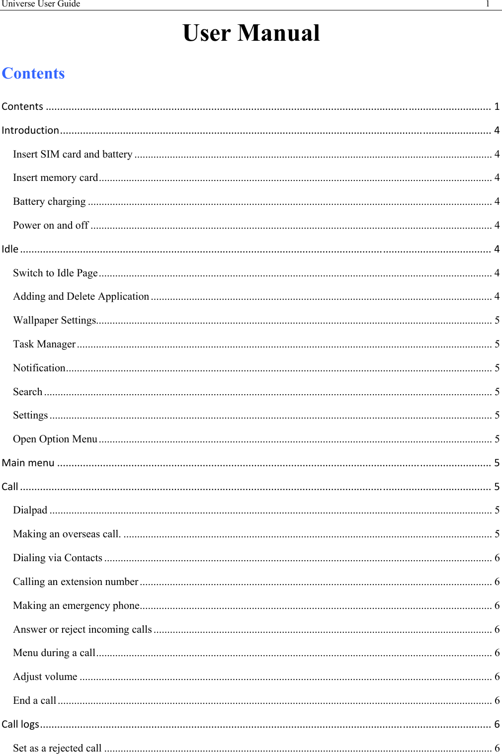 Universe User Guide                                                                                       1  User Manual Contents Contents............................................................................................................................................................1 Introduction.......................................................................................................................................................4 Insert SIM card and battery ................................................................................................................................... 4 Insert memory card ................................................................................................................................................ 4 Battery charging .................................................................................................................................................... 4 Power on and off ................................................................................................................................................... 4 Idle.....................................................................................................................................................................4 Switch to Idle Page ................................................................................................................................................ 4 Adding and Delete Application ............................................................................................................................. 4 Wallpaper Settings................................................................................................................................................. 5 Task Manager ........................................................................................................................................................ 5 Notification ............................................................................................................................................................ 5 Search .................................................................................................................................................................... 5 Settings .................................................................................................................................................................. 5 Open Option Menu ................................................................................................................................................ 5 Mainmenu........................................................................................................................................................5 Call.....................................................................................................................................................................5 Dialpad .................................................................................................................................................................. 5 Making an overseas call. ....................................................................................................................................... 5 Dialing via Contacts .............................................................................................................................................. 6 Calling an extension number ................................................................................................................................. 6 Making an emergency phone ................................................................................................................................. 6 Answer or reject incoming calls ............................................................................................................................ 6 Menu during a call ................................................................................................................................................. 6 Adjust volume ....................................................................................................................................................... 6 End a call ............................................................................................................................................................... 6 Calllogs..............................................................................................................................................................6 Set as a rejected call .............................................................................................................................................. 6 