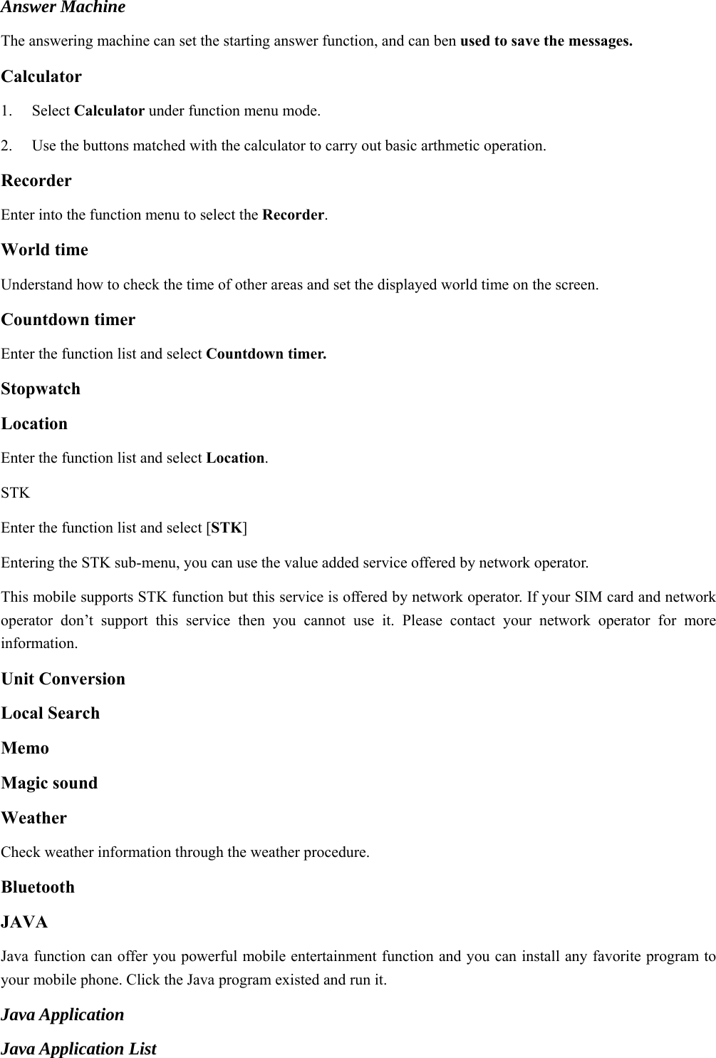  Answer Machine The answering machine can set the starting answer function, and can ben used to save the messages.   Calculator  1.   Select Calculator under function menu mode. 2.    Use the buttons matched with the calculator to carry out basic arthmetic operation.   Recorder Enter into the function menu to select the Recorder.  World time Understand how to check the time of other areas and set the displayed world time on the screen. Countdown timer Enter the function list and select Countdown timer. Stopwatch Location Enter the function list and select Location. STK Enter the function list and select [STK] Entering the STK sub-menu, you can use the value added service offered by network operator. This mobile supports STK function but this service is offered by network operator. If your SIM card and network operator don’t support this service then you cannot use it. Please contact your network operator for more information. Unit Conversion Local Search Memo  Magic sound   Weather  Check weather information through the weather procedure. Bluetooth JAVA Java function can offer you powerful mobile entertainment function and you can install any favorite program to your mobile phone. Click the Java program existed and run it. Java Application Java Application List 