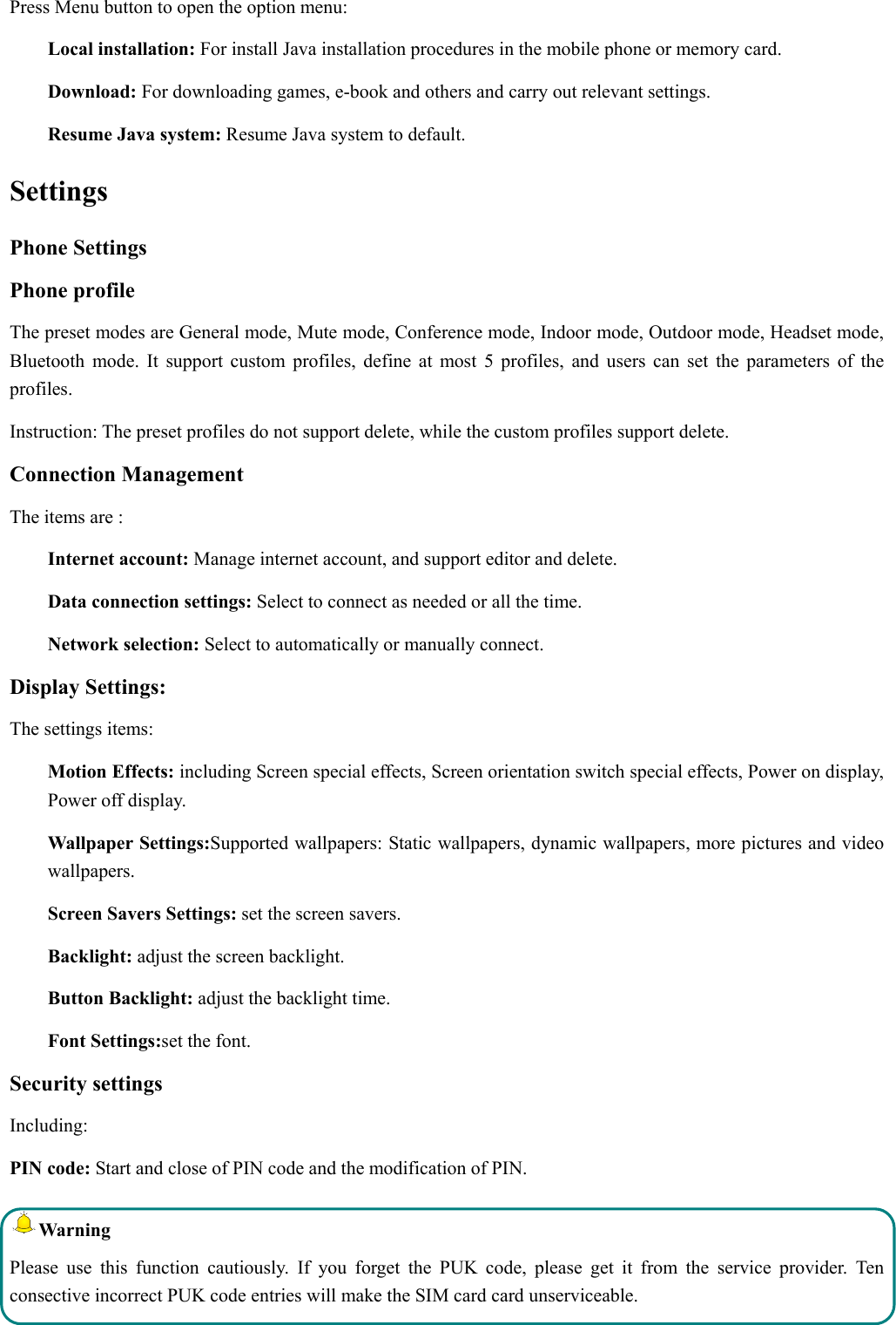  Press Menu button to open the option menu: Local installation: For install Java installation procedures in the mobile phone or memory card. Download: For downloading games, e-book and others and carry out relevant settings. Resume Java system: Resume Java system to default. Settings Phone Settings Phone profile The preset modes are General mode, Mute mode, Conference mode, Indoor mode, Outdoor mode, Headset mode, Bluetooth mode. It support custom profiles, define at most 5 profiles, and users can set the parameters of the profiles. Instruction: The preset profiles do not support delete, while the custom profiles support delete.   Connection Management The items are :   Internet account: Manage internet account, and support editor and delete.   Data connection settings: Select to connect as needed or all the time. Network selection: Select to automatically or manually connect. Display Settings: The settings items: Motion Effects: including Screen special effects, Screen orientation switch special effects, Power on display, Power off display. Wallpaper Settings:Supported wallpapers: Static wallpapers, dynamic wallpapers, more pictures and video  wallpapers. Screen Savers Settings: set the screen savers. Backlight: adjust the screen backlight. Button Backlight: adjust the backlight time. Font Settings:set the font. Security settings Including: PIN code: Start and close of PIN code and the modification of PIN. Warning  Please use this function cautiously. If you forget the PUK code, please get it from the service provider. Ten consective incorrect PUK code entries will make the SIM card card unserviceable. 