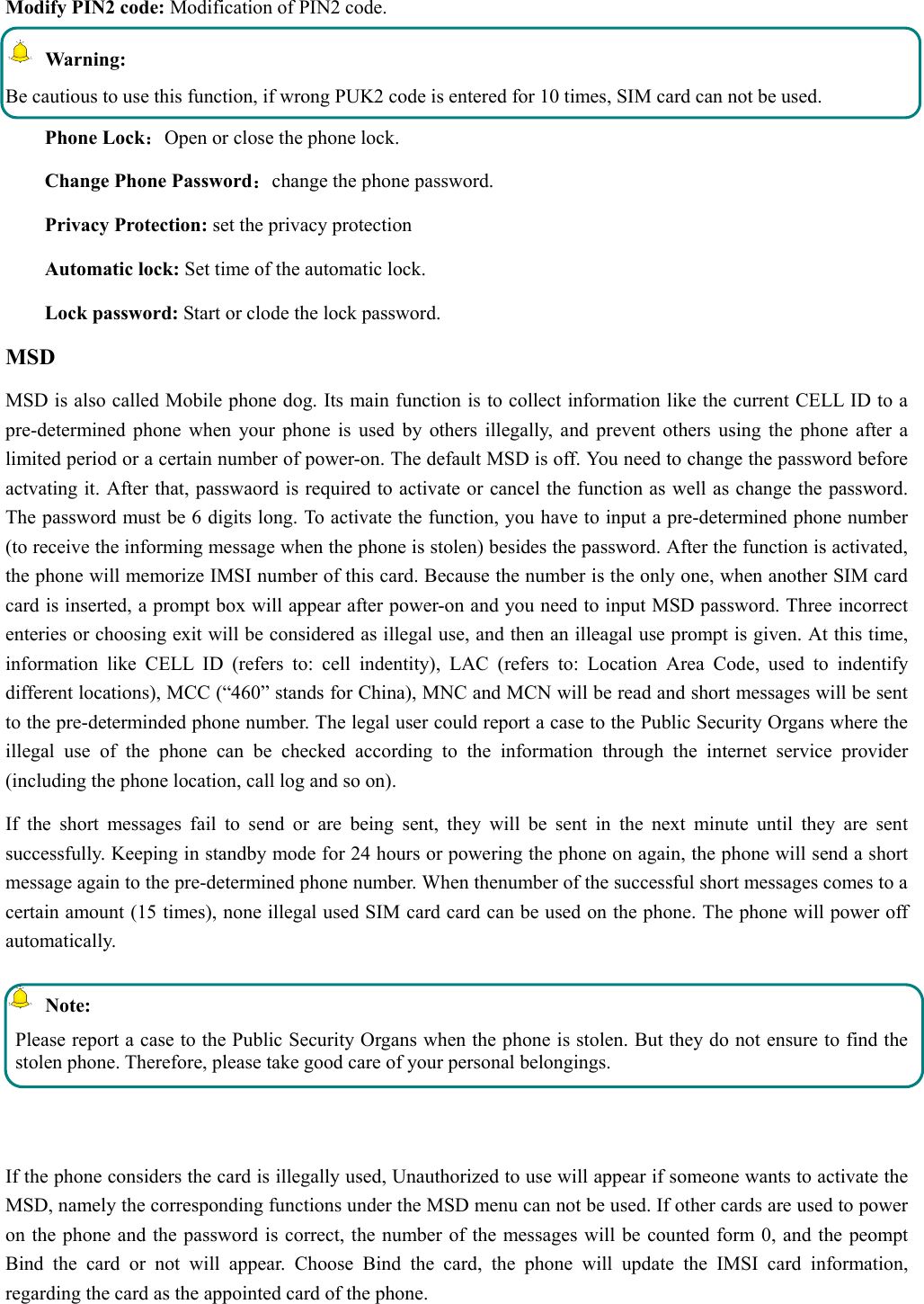   Modify PIN2 code: Modification of PIN2 code.  Warning:  Be cautious to use this function, if wrong PUK2 code is entered for 10 times, SIM card can not be used. Phone Lock：Open or close the phone lock.   Change Phone Password：change the phone password. Privacy Protection: set the privacy protection Automatic lock: Set time of the automatic lock. Lock password: Start or clode the lock password. MSD MSD is also called Mobile phone dog. Its main function is to collect information like the current CELL ID to a pre-determined phone when your phone is used by others illegally, and prevent others using the phone after a limited period or a certain number of power-on. The default MSD is off. You need to change the password before actvating it. After that, passwaord is required to activate or cancel the function as well as change the password. The password must be 6 digits long. To activate the function, you have to input a pre-determined phone number (to receive the informing message when the phone is stolen) besides the password. After the function is activated, the phone will memorize IMSI number of this card. Because the number is the only one, when another SIM card card is inserted, a prompt box will appear after power-on and you need to input MSD password. Three incorrect enteries or choosing exit will be considered as illegal use, and then an illeagal use prompt is given. At this time, information like CELL ID (refers to: cell indentity), LAC (refers to: Location Area Code, used to indentify different locations), MCC (“460” stands for China), MNC and MCN will be read and short messages will be sent to the pre-determinded phone number. The legal user could report a case to the Public Security Organs where the illegal use of the phone can be checked according to the information through the internet service provider (including the phone location, call log and so on). If the short messages fail to send or are being sent, they will be sent in the next minute until they are sent successfully. Keeping in standby mode for 24 hours or powering the phone on again, the phone will send a short message again to the pre-determined phone number. When thenumber of the successful short messages comes to a certain amount (15 times), none illegal used SIM card card can be used on the phone. The phone will power off automatically.  Note: Please report a case to the Public Security Organs when the phone is stolen. But they do not ensure to find the stolen phone. Therefore, please take good care of your personal belongings.  If the phone considers the card is illegally used, Unauthorized to use will appear if someone wants to activate the MSD, namely the corresponding functions under the MSD menu can not be used. If other cards are used to power on the phone and the password is correct, the number of the messages will be counted form 0, and the peompt Bind the card or not will appear. Choose Bind the card, the phone will update the IMSI card information, regarding the card as the appointed card of the phone. 