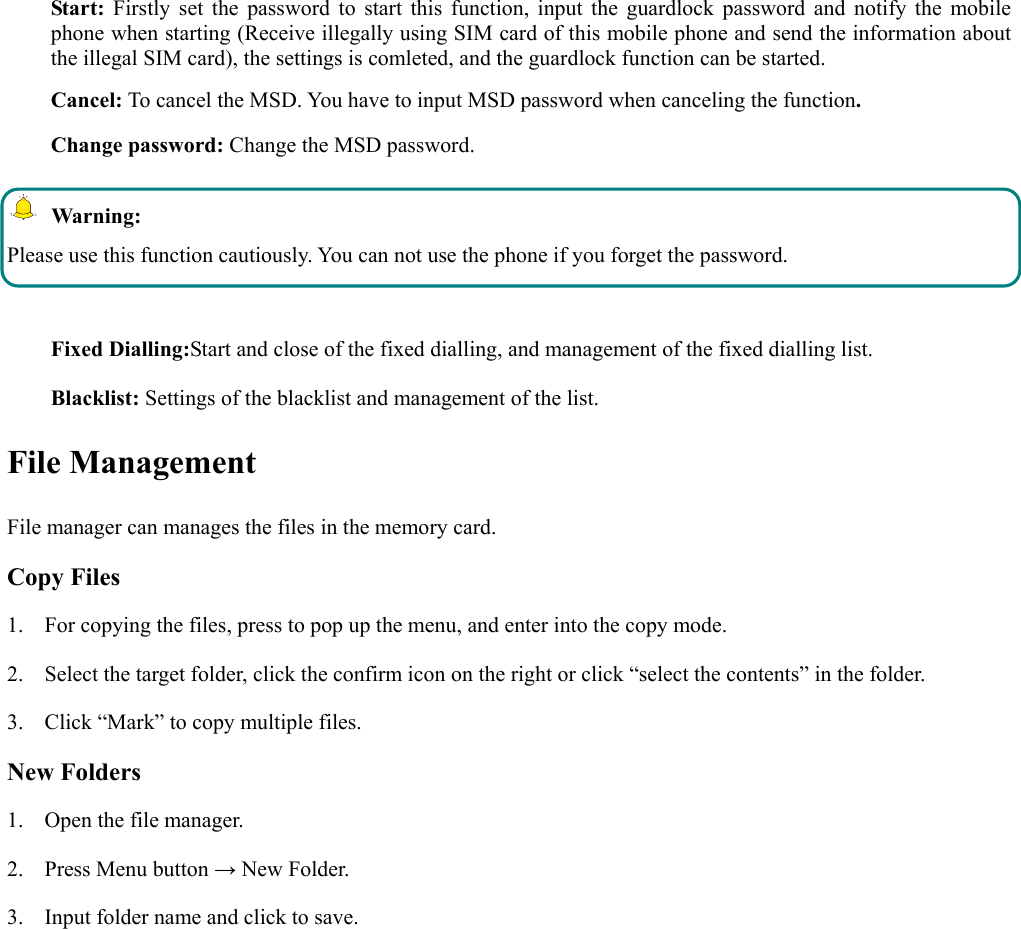  Start: Firstly set the password to start this function, input the guardlock password and notify the mobile phone when starting (Receive illegally using SIM card of this mobile phone and send the information about the illegal SIM card), the settings is comleted, and the guardlock function can be started.    Cancel: To cancel the MSD. You have to input MSD password when canceling the function.  Change password: Change the MSD password.  Warning: Please use this function cautiously. You can not use the phone if you forget the password.  Fixed Dialling:Start and close of the fixed dialling, and management of the fixed dialling list. Blacklist: Settings of the blacklist and management of the list. File Management File manager can manages the files in the memory card. Copy Files 1. For copying the files, press to pop up the menu, and enter into the copy mode. 2. Select the target folder, click the confirm icon on the right or click “select the contents” in the folder. 3. Click “Mark” to copy multiple files.   New Folders 1. Open the file manager. 2. Press Menu button → New Folder. 3. Input folder name and click to save.   