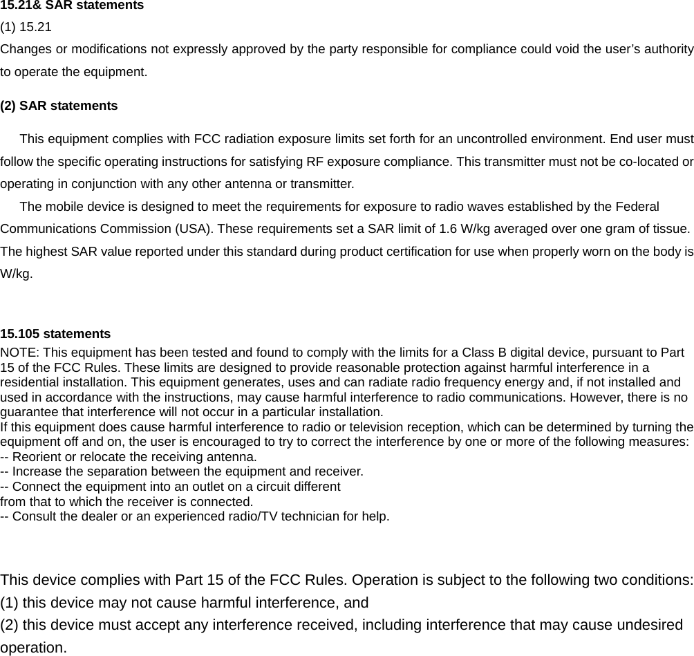  15.21&amp; SAR statements (1) 15.21   Changes or modifications not expressly approved by the party responsible for compliance could void the user’s authority to operate the equipment. (2) SAR statements This equipment complies with FCC radiation exposure limits set forth for an uncontrolled environment. End user must follow the specific operating instructions for satisfying RF exposure compliance. This transmitter must not be co-located or operating in conjunction with any other antenna or transmitter. The mobile device is designed to meet the requirements for exposure to radio waves established by the Federal Communications Commission (USA). These requirements set a SAR limit of 1.6 W/kg averaged over one gram of tissue. The highest SAR value reported under this standard during product certification for use when properly worn on the body is W/kg.   15.105 statements NOTE: This equipment has been tested and found to comply with the limits for a Class B digital device, pursuant to Part 15 of the FCC Rules. These limits are designed to provide reasonable protection against harmful interference in a residential installation. This equipment generates, uses and can radiate radio frequency energy and, if not installed and used in accordance with the instructions, may cause harmful interference to radio communications. However, there is no guarantee that interference will not occur in a particular installation. If this equipment does cause harmful interference to radio or television reception, which can be determined by turning the equipment off and on, the user is encouraged to try to correct the interference by one or more of the following measures: -- Reorient or relocate the receiving antenna. -- Increase the separation between the equipment and receiver. -- Connect the equipment into an outlet on a circuit different from that to which the receiver is connected. -- Consult the dealer or an experienced radio/TV technician for help.    This device complies with Part 15 of the FCC Rules. Operation is subject to the following two conditions:   (1) this device may not cause harmful interference, and (2) this device must accept any interference received, including interference that may cause undesired operation.  