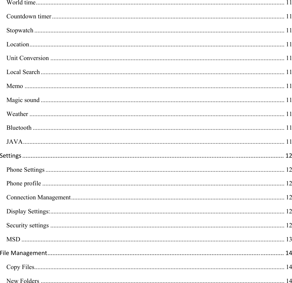  World time ........................................................................................................................................................... 11 Countdown timer ................................................................................................................................................. 11 Stopwatch ............................................................................................................................................................ 11 Location ............................................................................................................................................................... 11 Unit Conversion .................................................................................................................................................. 11 Local Search ........................................................................................................................................................ 11 Memo .................................................................................................................................................................. 11 Magic sound ........................................................................................................................................................ 11 Weather ............................................................................................................................................................... 11 Bluetooth ............................................................................................................................................................. 11 JAVA ................................................................................................................................................................... 11 Settings............................................................................................................................................................12 Phone Settings ..................................................................................................................................................... 12 Phone profile ....................................................................................................................................................... 12 Connection Management ..................................................................................................................................... 12 Display Settings: .................................................................................................................................................. 12 Security settings .................................................................................................................................................. 12 MSD .................................................................................................................................................................... 13 FileManagement.............................................................................................................................................14 Copy Files ............................................................................................................................................................ 14 New Folders ........................................................................................................................................................ 14  