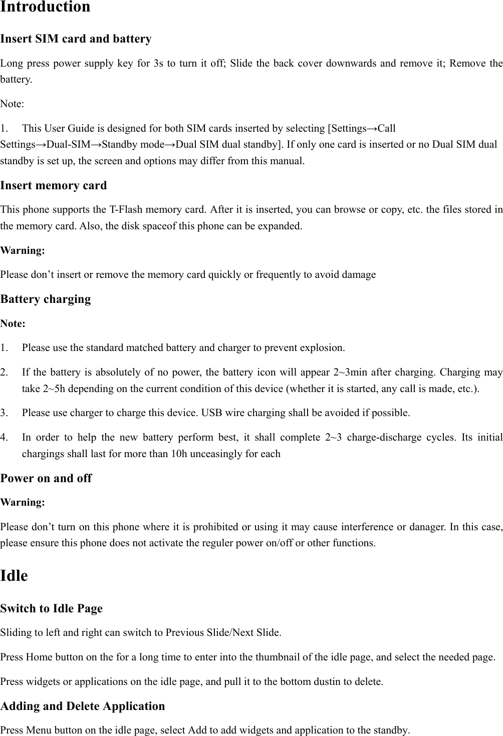  Introduction Insert SIM card and battery Long press power supply key for 3s to turn it off; Slide the back cover downwards and remove it; Remove the battery. Note:  1.  This User Guide is designed for both SIM cards inserted by selecting [Settings→Call Settings→Dual-SIM→Standby mode→Dual SIM dual standby]. If only one card is inserted or no Dual SIM dual standby is set up, the screen and options may differ from this manual. Insert memory card This phone supports the T-Flash memory card. After it is inserted, you can browse or copy, etc. the files stored in the memory card. Also, the disk spaceof this phone can be expanded. Warning: Please don’t insert or remove the memory card quickly or frequently to avoid damage Battery charging Note: 1.  Please use the standard matched battery and charger to prevent explosion. 2.  If the battery is absolutely of no power, the battery icon will appear 2~3min after charging. Charging may take 2~5h depending on the current condition of this device (whether it is started, any call is made, etc.). 3.  Please use charger to charge this device. USB wire charging shall be avoided if possible. 4.  In order to help the new battery perform best, it shall complete 2~3 charge-discharge cycles. Its initial chargings shall last for more than 10h unceasingly for each Power on and off Warning: Please don’t turn on this phone where it is prohibited or using it may cause interference or danager. In this case, please ensure this phone does not activate the reguler power on/off or other functions. Idle Switch to Idle Page   Sliding to left and right can switch to Previous Slide/Next Slide. Press Home button on the for a long time to enter into the thumbnail of the idle page, and select the needed page.   Press widgets or applications on the idle page, and pull it to the bottom dustin to delete.   Adding and Delete Application Press Menu button on the idle page, select Add to add widgets and application to the standby. 