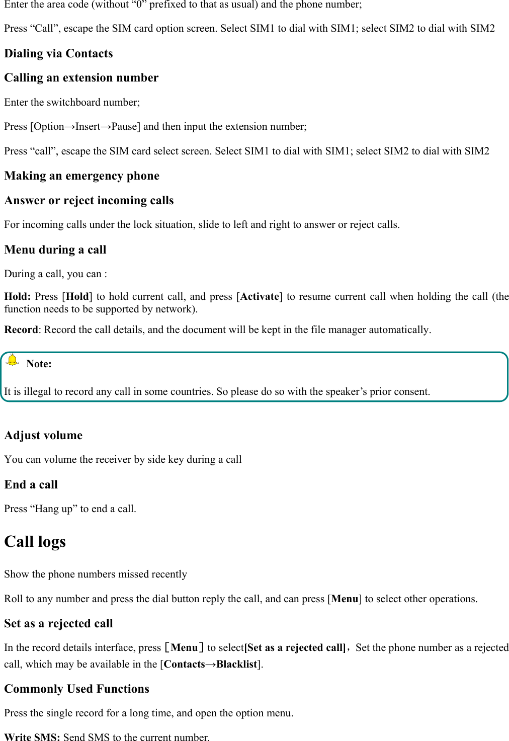  Enter the area code (without “0” prefixed to that as usual) and the phone number; Press “Call”, escape the SIM card option screen. Select SIM1 to dial with SIM1; select SIM2 to dial with SIM2 Dialing via Contacts Calling an extension number Enter the switchboard number; Press [Option→Insert→Pause] and then input the extension number; Press “call”, escape the SIM card select screen. Select SIM1 to dial with SIM1; select SIM2 to dial with SIM2 Making an emergency phone Answer or reject incoming calls For incoming calls under the lock situation, slide to left and right to answer or reject calls. Menu during a call During a call, you can : Hold: Press [Hold] to hold current call, and press [Activate] to resume current call when holding the call (the function needs to be supported by network). Record: Record the call details, and the document will be kept in the file manager automatically.    Note: It is illegal to record any call in some countries. So please do so with the speaker’s prior consent.  Adjust volume You can volume the receiver by side key during a call End a call Press “Hang up” to end a call. Call logs Show the phone numbers missed recently Roll to any number and press the dial button reply the call, and can press [Menu] to select other operations. Set as a rejected call In the record details interface, press［Menu］to select[Set as a rejected call]，Set the phone number as a rejected call, which may be available in the [Contacts→Blacklist]. Commonly Used Functions Press the single record for a long time, and open the option menu.   Write SMS: Send SMS to the current number. 