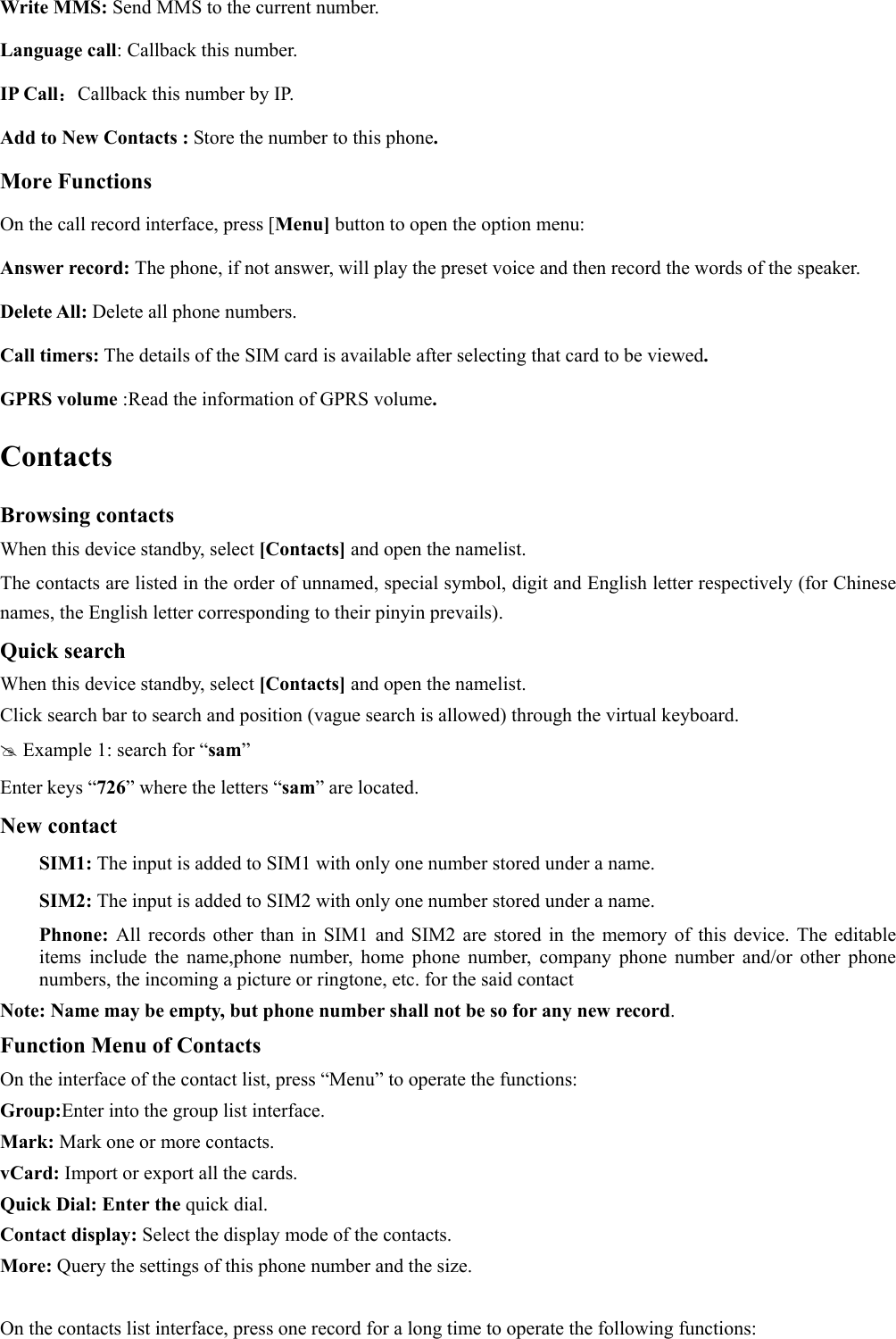  Write MMS: Send MMS to the current number. Language call: Callback this number. IP Call：Callback this number by IP. Add to New Contacts : Store the number to this phone. More Functions On the call record interface, press [Menu] button to open the option menu: Answer record: The phone, if not answer, will play the preset voice and then record the words of the speaker. Delete All: Delete all phone numbers. Call timers: The details of the SIM card is available after selecting that card to be viewed. GPRS volume :Read the information of GPRS volume. Contacts Browsing contacts When this device standby, select [Contacts] and open the namelist. The contacts are listed in the order of unnamed, special symbol, digit and English letter respectively (for Chinese names, the English letter corresponding to their pinyin prevails). Quick search When this device standby, select [Contacts] and open the namelist.   Click search bar to search and position (vague search is allowed) through the virtual keyboard.  Example 1: search for “sam” Enter keys “726” where the letters “sam” are located. New contact  SIM1: The input is added to SIM1 with only one number stored under a name.  SIM2: The input is added to SIM2 with only one number stored under a name. Phnone:  All records other than in SIM1 and SIM2 are stored in the memory of this device. The editable items include the name,phone number, home phone number, company phone number and/or other phone numbers, the incoming a picture or ringtone, etc. for the said contact Note: Name may be empty, but phone number shall not be so for any new record. Function Menu of Contacts On the interface of the contact list, press “Menu” to operate the functions:   Group:Enter into the group list interface. Mark: Mark one or more contacts. vCard: Import or export all the cards.   Quick Dial: Enter the quick dial. Contact display: Select the display mode of the contacts.   More: Query the settings of this phone number and the size.  On the contacts list interface, press one record for a long time to operate the following functions:   
