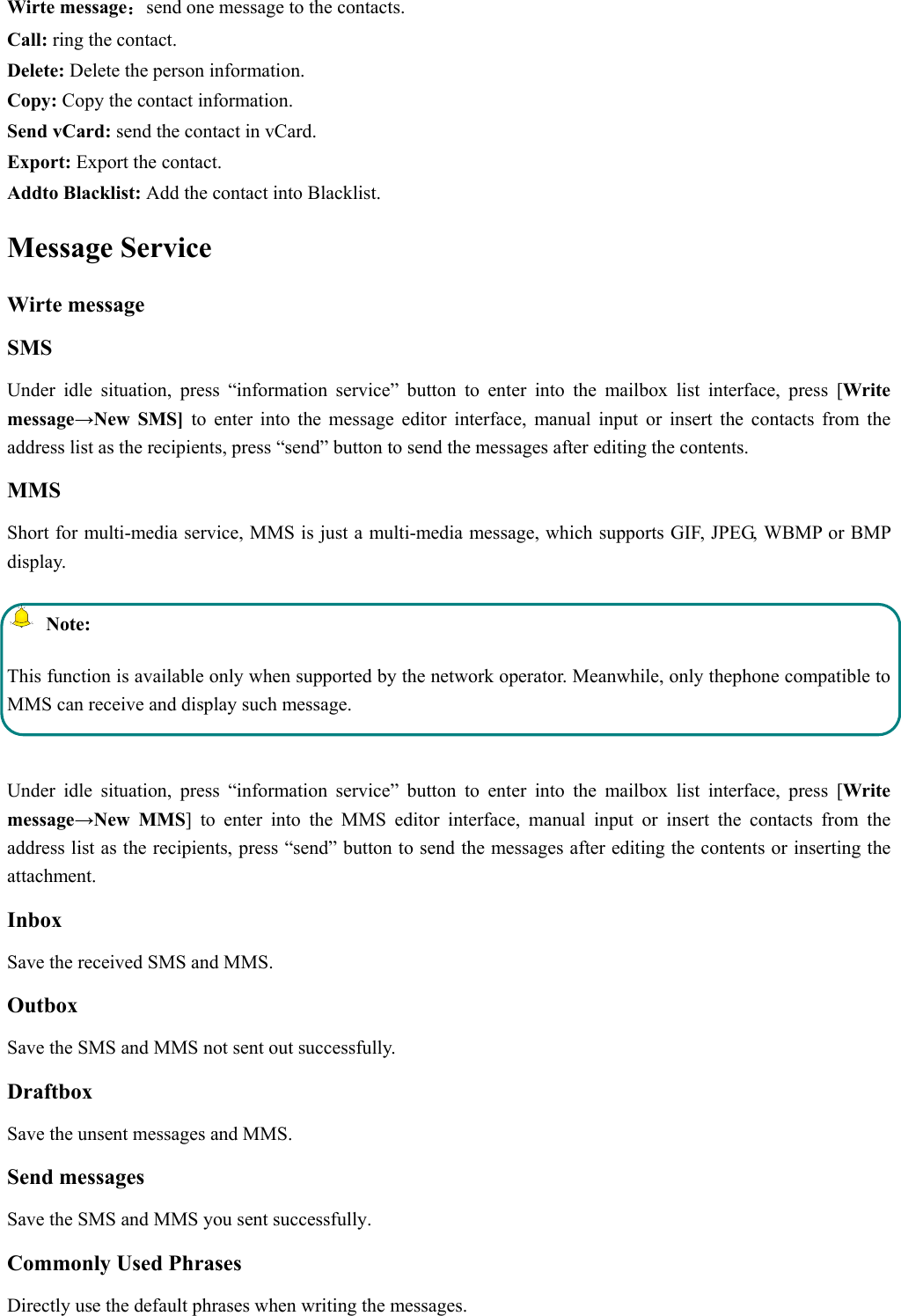  Wirte message：send one message to the contacts. Call: ring the contact. Delete: Delete the person information. Copy: Copy the contact information. Send vCard: send the contact in vCard. Export: Export the contact. Addto Blacklist: Add the contact into Blacklist.   Message Service     Wirte message SMS Under idle situation, press “information service” button to enter into the mailbox list interface, press [Write message→New SMS] to enter into the message editor interface, manual input or insert the contacts from the address list as the recipients, press “send” button to send the messages after editing the contents.   MMS Short for multi-media service, MMS is just a multi-media message, which supports GIF, JPEG, WBMP or BMP display.  Note: This function is available only when supported by the network operator. Meanwhile, only thephone compatible to MMS can receive and display such message.  Under idle situation, press “information service” button to enter into the mailbox list interface, press [Write message→New MMS] to enter into the MMS editor interface, manual input or insert the contacts from the address list as the recipients, press “send” button to send the messages after editing the contents or inserting the attachment. Inbox Save the received SMS and MMS. Outbox Save the SMS and MMS not sent out successfully. Draftbox Save the unsent messages and MMS. Send messages Save the SMS and MMS you sent successfully. Commonly Used Phrases   Directly use the default phrases when writing the messages. 