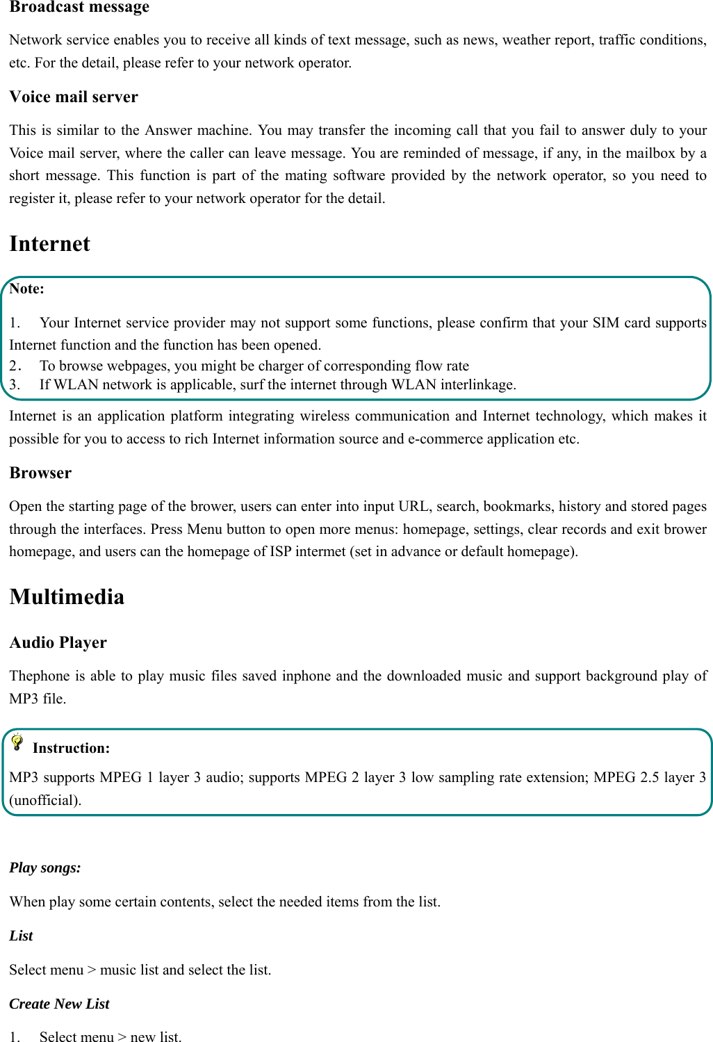  Broadcast message Network service enables you to receive all kinds of text message, such as news, weather report, traffic conditions, etc. For the detail, please refer to your network operator. Voice mail server This is similar to the Answer machine. You may transfer the incoming call that you fail to answer duly to your Voice mail server, where the caller can leave message. You are reminded of message, if any, in the mailbox by a short message. This function is part of the mating software provided by the network operator, so you need to register it, please refer to your network operator for the detail. Internet  Note: 1. Your Internet service provider may not support some functions, please confirm that your SIM card supports Internet function and the function has been opened. 2．  To browse webpages, you might be charger of corresponding flow rate 3.    If WLAN network is applicable, surf the internet through WLAN interlinkage.   Internet is an application platform integrating wireless communication and Internet technology, which makes it possible for you to access to rich Internet information source and e-commerce application etc. Browser   Open the starting page of the brower, users can enter into input URL, search, bookmarks, history and stored pages through the interfaces. Press Menu button to open more menus: homepage, settings, clear records and exit brower homepage, and users can the homepage of ISP intermet (set in advance or default homepage).   Multimedia Audio Player Thephone is able to play music files saved inphone and the downloaded music and support background play of MP3 file.    Instruction: MP3 supports MPEG 1 layer 3 audio; supports MPEG 2 layer 3 low sampling rate extension; MPEG 2.5 layer 3 (unofficial).  Play songs: When play some certain contents, select the needed items from the list.   List  Select menu &gt; music list and select the list. Create New List   1.    Select menu &gt; new list. 