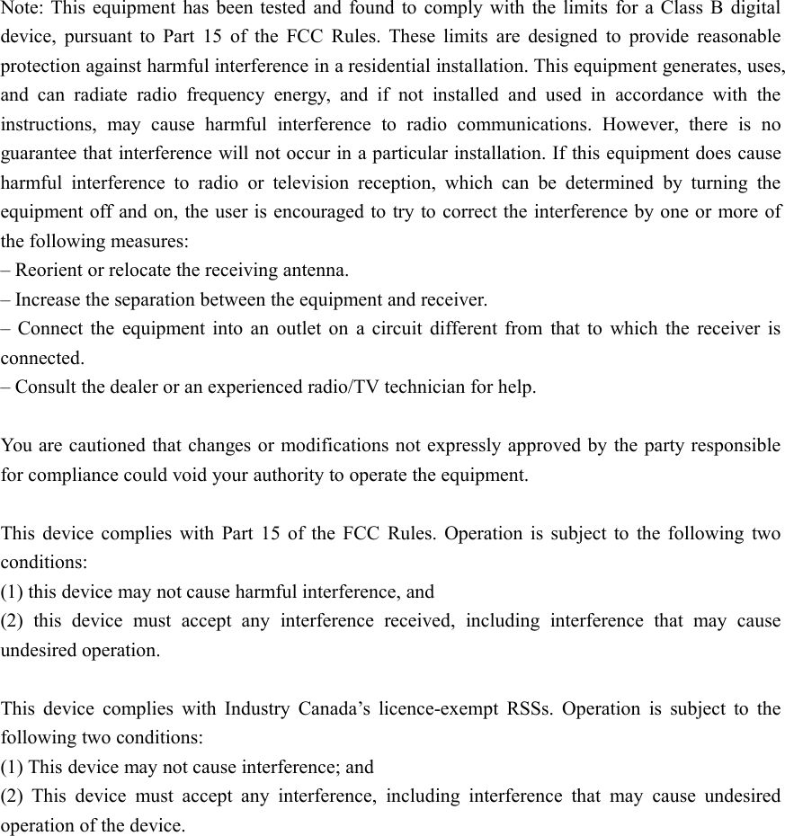 Note: This equipment has been tested and found to comply with the limits for a Class B digitaldevice, pursuant to Part 15 of the FCC Rules. These limits are designed to provide reasonableprotection against harmful interference in a residential installation. This equipment generates, uses,and can radiate radio frequency energy, and if not installed and used in accordance with theinstructions, may cause harmful interference to radio communications. However, there is noguarantee that interference will not occur in a particular installation. If this equipment does causeharmful interference to radio or television reception, which can be determined by turning theequipment off and on, the user is encouraged to try to correct the interference by one or more ofthe following measures:– Reorient or relocate the receiving antenna.– Increase the separation between the equipment and receiver.– Connect the equipment into an outlet on a circuit different from that to which the receiver isconnected.– Consult the dealer or an experienced radio/TV technician for help.You are cautioned that changes or modifications not expressly approved by the party responsiblefor compliance could void your authority to operate the equipment.This device complies with Part 15 of the FCC Rules. Operation is subject to the following twoconditions:(1) this device may not cause harmful interference, and(2) this device must accept any interference received, including interference that may causeundesired operation.This device complies with Industry Canada’s licence-exempt RSSs. Operation is subject to thefollowing two conditions:(1) This device may not cause interference; and(2) This device must accept any interference, including interference that may cause undesiredoperation of the device.