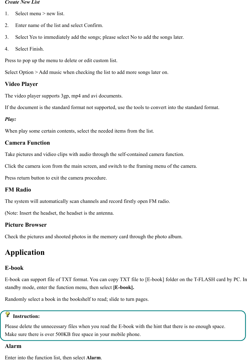 Create New List1. Select menu &gt; new list.2. Enter name of the list and select Confirm.3. Select Yes to immediately add the songs; please select No to add the songs later.4. Select Finish.Press to pop up the menu to delete or edit custom list.Select Option &gt; Add music when checking the list to add more songs later on.Video PlayerThe video player supports 3gp, mp4 and avi documents.If the document is the standard format not supported, use the tools to convert into the standard format.Play:When play some certain contents, select the needed items from the list.Camera FunctionTake pictures and vidieo clips with audio through the self-contained camera function.Click the camera icon from the main screen, and switch to the framing menu of the camera.Press return button to exit the camera procedure.FM RadioThe system will automatically scan channels and record firstly open FM radio.(Note: Insert the headset, the headset is the antenna.Picture BrowserCheck the pictures and shooted photos in the memory card through the photo album.ApplicationE-bookE-book can support file of TXT format. You can copy TXT file to [E-book] folder on the T-FLASH card by PC. Instandby mode, enter the function menu, then select [E-book].Randomly select a book in the bookshelf to read; slide to turn pages.Instruction:Please delete the unnecessary files when you read the E-book with the hint that there is no enough space.Make sure there is over 500KB free space in your mobile phone.AlarmEnter into the function list, then select Alarm.